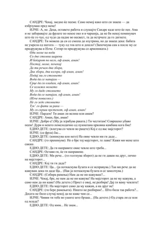 САНДРЕ: Чекај, заедно ќе пееме. Само немој како што си знаеш — да
избрзуваш пред мене!
    ИЛЧЕ: А, не. Деца, оставете работа и слушајте Сандре каде што ќе пее. Ама
и не заборавајте да фрлате по некое око и в чаршија, да не би некој поминувач
што ќе го чуе, од чудо да падне во несвест, та да истрчате да го дигнете.
    САНДРЕ: Ти можеш да си се смееш до изутрина, но да знаеш дека: бабата
не умрела од шегата — туку од тоа што и дошло! (Започнува сам а после му се
придружува и Илче. Сотир ги придружува со армониката.)
    Оди моме на вода
    Со две стомни шарени
    И беќарот по него, оф аман, аман!
    Постој, моме, почекај
    Да ти речам два збора,
    Два збора, два изгора, оф аман, аман!
    Подај ми го стомнето
    Вода да се напијам —
    Срце да си оладам, оф аман, аман!
    Се излажа момето
    Му го даде стомнето
    Вода да се напијам, оф аман, аман!
    (Илче повисоко.)
    Не го зеде стомнето
    Тук’ го фати за рака —
    Му го скрши прстенот, оф аман, аман!
    ИЛЧЕ: Пардон! Ти аман ли велиш или амам?
    САНДРЕ: Аман, бре, аман!
    ИЛЧЕ: Добро е! (Му ја зграбува раката.) Ти честитам! Совршено убаво
пееш! Дури и нешто помелодично од пукнатана црковна камбана кога бие!
    ЕДНО ДЕТЕ: (влегува со чевли во рацете) Кој е од вас мајсторот?
    ИЛЧЕ: (се фрла) Јас...
    ЕДНО ДЕТЕ: (кинисува кон него) На овие чевли ми ги даде...
    САНДРЕ: (го прекинува). Не е бре тој мајсторот, те лаже! Кажи ми мене што
сакаш.
    ЕДНО ДЕТЕ: Да ги направите овие чевли што треба...
    САНДРЕ: Остави ги, ќе ги направиме.
    ЕДНО ДЕТЕ: Ми рече... (го голтнува зборот) да не ги давам на друг, лично
на мајсторот...
    САНДРЕ: Кој ти ги даде?
    ЕДНО ДЕТЕ: Ца... (ја поткаснува бузата и се исправува.) Таа ми рече да не
кажувам дека ги даде Ца... (Пак ја поткаснува бузата и се замолчува.)
    САНДРЕ: (Собира рамења) Нам да не ни кажуваш?...
    ИЛЧЕ: Чекај, бре, не нам да не ни кажува! На мајсторот да не му кажува, а
само нам да ни каже! (На детето.) Прост е овој, не разбира! Дај ги ваму чевлите!
    ЕДНО ДЕТЕ: На мајсторот само да му кажам, а на друг не!
    САНДРЕ: (ги бере рамењата). Ништо не разбирам!... Што била таа работа?...
Досега не било случај некој да не каже чии се...
    ИЛЧЕ: Чивии ти тебе во ушите што брзаш... (На детето.) Од стара ли се или
од млада?
    ЕДНО ДЕТЕ: Од ммм... Не знам...
 