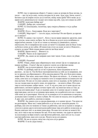 ИЛЧЕ: (му го прекинува зборот). Главно е дека до вечера ќе биде негова, та
после — ако тој не ја земе, господ сигурно ќе ја земе. Ајде, ајде, Јонче, конте!...
Богами и јас ќе морам отсега да се контам, инаку нема среќа! Што може да се
прави кога девојчињата не гледаат што имаш кај себе, туку што имаш на себе!
    ФАНЧЕ: (влегува) Добар ден!
    САНДРЕ: Добар ден, госпоѓице!
    ИЛЧЕ: Се поклонувам, госпоѓице, пред твојата убавина и ти ја љубам
рачичката!
    ФАНЧЕ: О-о-о... Благодарам. Каде ви е мајсторот?
    САНДРЕ: Мајсторот? — сега ќе дојде, госпогице! Но ако брзате да пратам
да го викнат?
    ИЛЧЕ: О, каква е таа глупост!... Кога е таа во вакво пријатно друштво, како
што сум јас, нема зошто да брза. Јас ќе и бидам на услуга да ја позабавам со
најразлични смешки. А јас ќе се топам од милина од уважението, коешто,
евентуално, би го направила ако седне до мене! Се надевам дека ќе биде толку
љубезна и нема да ме одбие. (И наместува столе да седне до него.) Повелете...
седнете до мене! Веќе еднаш реков дека ќе ми биде мило!
    ФАНЧЕ: Брзам многу!... Викнете го.
    САНДРЕ: Чевли ли ќе нарачувате?
    ФАНЧЕ: Да, сакам да ми направи еден чивт чевли. Само, имате ли убави
кожи?
    САНДРЕ: Одлични!
    ИЛЧЕ: Убави, убави како обравчињата твои лични! Да не те навредам да
кажам поубави... Седете! Дај ми го рачето златно да се фатиме малце.
    ФАНЧЕ: (му ја пушта раката). Ајде да не ти го расипувам...
    ИЛЧЕ: Се разбира, како ќе си ми го расипела, мене владикана не ми го
расипал... не пак ти. Тоа би било малограѓанштина од тебе да ги направиш, кое
не ти прилега на образованието. (И ја милува раката) Уф, што бело раче имаш,
мори Фанче. Пак меко, меко како памук. Ни орало ни копало... А, и моиве не се
лоши, само што се со журој од чеканов и што се искраставени од ножов што ме
има исечено. Но ако си ти умно девојче, како што се надевам, не би требало на
тоа да гледаш како на нешто лошо, но напротив — на нешто убаво. Оти само
така се постигнуваат добри чевли... и се! А тој што умее да го цени трудот на
работникот, неговото крваво стечено парче леб, тој никогаш нема со гнас да
погледа кон вакви раце! А јас се надевам дека ти го цениш трудот и моиве
крастави раце, кои не се од некаква мрза вакви, но од работата што ни е таква и
тебе нема да те разочараат. Кога ќе си ги измијам и си ги намачкам со вазелин,
да видиш како и моиве се меки и убави. Но тоа само во недела, кога не работам.
А друг ден, кога работа, секогаш се вакви.
    ФАНЧЕ: Јас самата сум од средна фамилија, и го ценам трудот. Тоа мене не
ме разочарува. Мене ми е таква работата и за тоа ми се запазени рацеве. Се
разбира, ние сите не можеме со чекан да работиме, нам ни се нужни и лекари, и
учители и разни други интелектуални работници чија што работа позволува да
бидеш севезден чист и да имаш меки раце. Но како што ни вие не можете без
нас, исто така и ние не можеме без вас. И по мое мнение, тоа дури не пречи ни
за склучување на брак измеѓу еден физички работник, како што си ти, и еден
умствен работник, како што сум јас. Пушти ми ја сега раката.
    ИЛЧЕ: Не ми се пушта, мило ми е кај што си ја држам.
    ФАНЧЕ: Е па ќе дојде некој!...
 