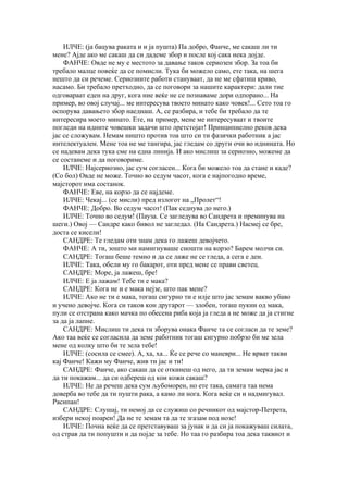 ИЛЧЕ: (ја бацува раката и и ја пушта) Па добро, Фанче, ме сакаш ли ти
мене? Ајде ако ме сакаш да си дадеме збор и после кој сака нека дојде.
    ФАНЧЕ: Овде не му е местото за давање таков сериозен збор. За тоа би
требало малце повеќе да се помисли. Тука би можело само, ете така, на шега
нешто да си речеме. Сериозните работи стануваат, да не ме сфатиш криво,
насамо. Би требало претходно, да се поговори за нашите карактери: дали тие
одговараат еден на друг, кога ние веќе не се познаваме дори одпорано... На
пример, во овој случај... ме интересува твоето минато како човек!... Сето тоа го
оспорува давањето збор наеднаш. А, се разбира, и тебе би требало да те
интересира моето минато. Ете, на пример, мене ме интересуваат и твоите
погледи на идните човешки задачи што лретстојат! Принципиелно реков дека
јас се сложувам. Немам ништо против тоа што си ти фазички работник а јас
интелектуален. Мене тоа не ме тангира, јас гледам со други очи во иднината. Но
се надевам дека тука сме на една линија. И ако мислиш за сериозно, можеме да
се состанеме и да поговориме.
    ИЛЧЕ: Најсериозно, јас сум согласен... Кога би можело тоа да стане и каде?
(Со бол) Овде не може. Точно во седум часот, кога е најпогодно време,
мајсторот има состанок.
    ФАНЧЕ: Еве, на корзо да се најдеме.
    ИЛЧЕ: Чекај... (се мисли) пред излогот на „Пролет“!
    ФАНЧЕ: Добро. Во седум часот! (Пак седнува до него.)
    ИЛЧЕ: Точно во седум! (Пауза. Се загледува во Сандрета и преминува на
шеги.) Овој — Сандре како бивол не загледал. (На Сандрета.) Насмеј се бре,
доста се кисели!
    САНДРЕ: Те гледам оти знам дека го лажеш девојчето.
    ФАНЧЕ: А ти, зошто ми намигнуваше сношти на корзо? Барем молчи си.
    САНДРЕ: Тогаш беше темно и да се лаже не се гледа, а сега е ден.
    ИЛЧЕ: Така, обели му го бакарот, оти пред мене се прави светец.
    САНДРЕ: Море, ја лажеш, бре!
    ИЛЧЕ: Е ја лажам! Тебе ти е мака?
    САНДРЕ: Кога не и е мака нејзе, што пак мене?
    ИЛЧЕ: Ако не ти е мака, тогаш сигурно ти е илје што јас земам вакво убаво
и учено девојче. Кога си таков кон другарот — злобен, тогаш пукни од мака,
пули се отстрана како мачка по обесена риба која ја гледа а не може да ја стигне
за да ја лапне.
    САНДРЕ: Мислиш ти дека ти зборува онака Фанче та се согласи да те земе?
Ако таа веќе се согласила да земе работник тогаш сигурно побрзо би ме зела
мене од колку што би те зела тебе!
    ИЛЧЕ: (сосила се смее). А, ха, ха... Ќе се рече со маневри... Не врват такви
кај Фанче! Кажи му Фанче, жив ти јас и ти!
    САНДРЕ: Фанче, ако сакаш да се откинеш од него, да ти земам мерка јас и
да ти покажам... да си одбереш од кои кожи сакаш?
    ИЛЧЕ: Не да речеш дека сум љубоморен, но ете така, самата таа нема
доверба во тебе да ти пушти рака, а камо ли нога. Кога веќе си и надмигувал.
Расипан!
    САНДРЕ: Слушај, ти немој да се служиш со речникот од мајстор-Петрета,
избери некој поарен! Да не те земам та да те згазам под нозе!
    ИЛЧЕ: Почна веќе да се претставуваш за јунак и да си ја покажуваш силата,
од страв да ти попушти и да појде за тебе. Но таа го разбира тоа дека таквиот и
 