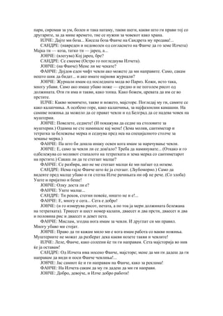 пари, сиромав за ум, болен и така натаму, такви шеги, какви што ги прави тој со
другарите, за да мине времето, тие се нужни за човекот како храна.
    ИЛЧЕ: Дајте ми боза... Кисела боза Фанче на Сандрета му продава!...
    САНДРЕ: (навреден и недоволен од согласието на Фанче да го земе Илчета)
Мајка ти — коза, татко ти — јарец, а...
    ЈОНЧЕ: (влегува) Кој јарец, бре?
    САНДРЕ: Се смееме (Остро го погледнува Илчета).
    ЈОНЧЕ: (на Фанче) Мене ли ме чекате?
    ФАНЧЕ: Дојдов еден чифт чевли ако можете да ми направите. Само, сакам
нешто шик да бидат... и ако имате најнови журнали?
    ЈОНЧЕ: Журнали имам од последната мода во Париз. Кожи, исто така,
многу убави. Само ако имаш убаво ноже — средно и не поголем рисот од
должината. Оти ги има и такви, како топка. Како божем, цревата да им се во
прстите.
    ИЛЧЕ: Какво момичето, такво и ножето, мајсторе. Погледај му ги, самите се
како калапчиња. А особено горе, како калапчиња, за најфазонлии камашни. На
самиве ножиња да можело да се прават чевли и од Белград да се надева човек на
муштерии.
    ЈОНЧЕ: Повелете, седнете! (И покажува да седне на столовите за
муштерии.) Одамна не сте наминале кај мене! (Зема молив, сантиметар и
тетратка за бележење мерка и седнува пред неа на специјалното столче за
земање мерка.)
    ФАНЧЕ: Па што би дошла инаку освен кога имам за нарачување чевли.
    ЈОНЧЕ: Е, само за чевли ли се доаѓало? Треба да наминувате... (Откако и го
одбележува со моливот стапалото на тетратката и зема мерка со сантиметарот
на прстите.) Сакаш ли да те стегаат малце?
    ФАНЧЕ: Се разбира, ако не ме стегаат малци ќе ми паѓаат од нозеве.
    САНДРЕ: Нема гајле Фанче што ќе ја стегаат. (Љубоморно.) Само да
видевте пред малце убаво и ги стегна Илче рачињата ни оф не рече. (Со злоба)
Уште и пријатно и беше!
    ЈОНЧЕ: Олку доста ли е?
    ФАНЧЕ: Уште малце...
    САНДРЕ: Ти реков, стегни повеќе, ништо не и е!...
    ФАНЧЕ: Е, многу е сега... Сега е добро!
    ЈОНЧЕ: (и го измерува рисот, петата, а по тоа ја мери должината бележана
на тетратката). Триесет и шест номер калапи, дваесет и два прсти, дваесет и два
и половина рис и дваесет и девет пета.
    ФАНЧЕ: Мислам, згодна нога имам за чевли. И другпат си ми правил.
Многу убаво ми стојат.
    ЈОНЧЕ: Право да ти кажам мило ми е кога имам работа со вакви ножиња.
Муштериите не можат да разберат дека какви нозете такви и чевлите!
    ИЛЧЕ: Леле, Фанче, како солеени ќе ти ги направам. Сета мајсторија во нив
ќе ја оставам!
    САНДРЕ: Од Илчета има носено Фанче, мајсторе; мене да ми ги дадеш да ги
направам да види и носи Фанче чевлиња!...
    ЈОНЧЕ: Јас самиот ќе и ги направам на Фанче, како за реклама!
    ФАНЧЕ: На Илчета сакам да му ги дадеш да ми ги направи.
    ЈОНЧЕ: Добро, девојче, и Илче добро работи!
 