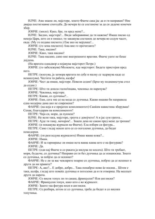 ИЛЧЕ: Ама знаеш ли, мајсторе, зошто Фанче сака јас да и ги направам? Ние
двајца постигнавме спогодба. До вечера ќе се состанеме за да си дадеме конечен
збор.
    ЈОНЧЕ: (мило). Како, бре, ти пред мене?...
    ИЛЧЕ: Заедно, мајсторе!... Види заборавивме да ти кажеме! Имаш писмо од
некоја Цара, што си и пишал; ти закажува состанок до вечера во седум часот,
овде. (Му го подава писмото.) Еве ако не веруваш!...
    ЈОНЧЕ: (го зема писмото) Ама вие го прочитавте?
    ИЛЧЕ: Така, насамо!
    ЈОНЧЕ: Како, така насамо!
    ИЛЧЕ: Така насамо, само ние внатрешните врагови. Фанче уште не беше
дојдена.
    (На вратата однадвор а појавува мајсторот Петре.)
    ЈОНЧЕ: (го забележува) Молкнете, иде мајсторот: Бидете пристојни пред
него.
    ПЕТРЕ: (влегува, ја затвора вратата по себе и малку се задржува каде се
искашлува). Честита ти работа, калфа!
    ЈОНЧЕ: Чест да имаш, мајсторе. Повели седни! (Брзо му поднаместува стол
да седне.)
    ПЕТРЕ: Што ти дошла госпоѓицава, чевлиња ли нарачува?
    ЈОНЧЕ: Чевлиња, мајсторе.
    ПЕТРЕ: Какви, со дупчиња?...
    ЈОНЧЕ: Еми, сега тие се на мода со дупчиња. Какви инакви би направила
една модерна дама ако не современи?
    ФАНЧЕ: (на која и е пријатен комплиментот) Санќим навистина зборуваш!
Сепак, благодарам на комплиментот!
    ПЕТРЕ: Чија си, мори, да пукнеш?
    ИЛЧЕ: Не вели така, мајсторе, греота е девојчето! А и јас сум греота...
    ПЕТРЕ: Ајде ти таму, мачорок!... Знаеш дека не сакам пред мене да тропаш!
    ЈОНЧЕ: (и покажува журнали на Фанче). Ела избери си фигура...
    ПЕТРЕ: Само гледај некои што се со поголеми дупчиња, да бидат
помодерни.
    ФАНЧЕ: (ги разгледува журналите) Имаш ваква кожа?...
    ЈОНЧЕ: Имам.
    ФАНЧЕ: И за гарнирање ли имаш иста ваква каква што е на фигурава?
    ЈОНЧЕ: Да.
    ПЕТРЕ: (оди кај Фанче и со раката ја милува по косата). Што ти требаат,
мори, будалче, со дупчиња? Направи си ги без дупчиња да се изнаносиш. Зошто
со дупчиња, за побрзо да се искинат?
    ФАНЧЕ: Не е ли за вас чевларите поарно со дупчиња, побрзо да се искинат и
други да ни правите?
    ПЕТРЕ: А, ако?... Е добро, добро... Така понабрзо нови ќе носиш... Штом е
така, калфа, гледај што повеќе дупчиња и поголеми да и ги отвориш. На месецот
други да нарача.
    ЈОНЧЕ: Со висок топук ли ги сакаш, француски? Или англиски?
    ФАНЧЕ: Француски топук, како што е во журналот.
    ЈОНЧЕ: Зашто таа фигура носи и англиски.
    ПЕТРЕ: Се разбира, штом се со дупчиња, треба да бидат и со високи
топучиња.
 