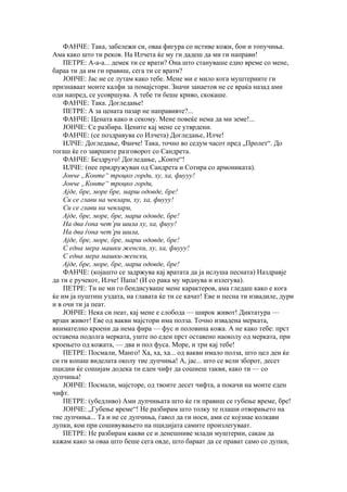 ФАНЧЕ: Така, забележи си, оваа фигура со истиве кожи, бои и топучиња.
Ама како што ти реков. На Илчета ќе му ги дадеш да ми ги направи!
    ПЕТРЕ: А-а-а... демек ти се врати? Она што стануваше едно време со мене,
бараа ти да им ги правиш, сега ти се врати?
    ЈОНЧЕ: Јас не се лутам како тебе. Мене ми е мило кога муштериите ги
признаваат моите калфи за помајстори. Значи занаетов не се враќа назад ами
оди напред, се усовршува. А тебе ти беше криво, скокаше.
    ФАНЧЕ: Така. Догледање!
    ПЕТРЕ: А за цената пазар не направивте?...
    ФАНЧЕ: Цената како и секому. Мене повеќе нема да ми земе!...
    ЈОНЧЕ: Се разбира. Цените кај мене се утврдени.
    ФАНЧЕ: (се поздравува со Илчета) Догледање, Илче!
    ИЛЧЕ: Догледање, Фанче! Така, точно во седум часот пред „Пролет“. До
тогаш ќе го завршите разговорот со Сандрета.
    ФАНЧЕ: Бездруго! Догледање, „Конте“!
    ИЛЧЕ: (пее придружуван од Сандрета и Сотира со армониката).
    Јонче „Конте“ троцко горди, ху, ха, фиууу!
    Јонче „Конте“ троцко горди,
    Ајде, бре, море бре, марш одовде, бре!
    Си се глави на чевлари, ху, ха, фиууу!
    Си се глави на чевлари,
    Ајде, бре, море, бре, марш одовде, бре!
    На два ѓона чет’ри шила ху, ха, фиуу!
    На два ѓона чет’ри шила,
    Ајде, бре, море, бре, марш одовде, бре!
    С една мера машки женски, ху, ха, фиууу!
    С една мера машки-женски,
    Ајде, бре, море, бре, марш одовде, бре!
    ФАНЧЕ: (којашто се задржува кај вратата да ја ислуша песната) Наздравје
да ти е ручекот, Илче! Папа! (И со рака му мрднува и излегува).
    ПЕТРЕ: Ти не ми го бендисуваше мене карактеров, ама гледаш како е кога
ќе им ја пуштиш уздата, на главата ќе ти се качат! Еве и песна ти извадиле, дури
и в очи ти ја пеат.
    ЈОНЧЕ: Нека си пеат, кај мене е слобода — широк живот! Диктатура —
врзан живот! Еве од вакви мајстори има полза. Точно извадена мерката,
внимателно кроени да нема фира — фус и половина кожа. А не како тебе: прст
оставена подолга мерката, уште по еден прст оставено наоколу од мерката, при
кроењето од кожата, — два и пол фуса. Море, и три кај тебе!
    ПЕТРЕ: Посмали, Манго! Ха, ха, ха... од вакви имало полза, што цел ден ќе
си ги копаш виделата околу тие дупчиња! А, јас... што се вели зборот, десет
пцидии ќе сошијам додека ти еден чифт да сошиеш такви, како ти — со
дупчиња!
    ЈОНЧЕ: Посмали, мајсторе, од твоите десет чифта, а покачи на моите еден
чифт.
    ПЕТРЕ: (убедливо) Ами дупчињата што ќе ги правиш се губење време, бре!
    ЈОНЧЕ: „Губење време“! Не разбирам што толку те плаши отворањето на
тие дупчиња... Та и не се дупчиња, ѓавол да ги носи, ами се којзнае колкави
дупки, кои при сошивувањето на пцидијата самите произлегуваат.
    ПЕТРЕ: Не разбирам какви се и денешниве млади муштерии, сакам да
кажам како за оваа што беше сега овде, што бараат да се прават само со дупки,
 