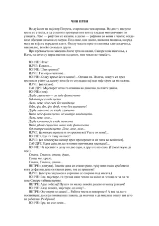 ЧИН ПРВИ

   Во дуќанот на мајстор Петрета, старомодна чевларница. Во дното насреде
врата со стакла, а од страните прозорци низ кои се гледаат минувачките по
улицата. Лево — рафтови со калапи, а десно — рафтови со кожи и чевли; негде-
годе обесени низалки со мерки. Под овие, кон дното, шивачка машина, напред
маса на која се поредени алати. Околу масата прости столиња или сандачиња,
наковално, тенеќе со вода и друго.
   При кревањето на завесата Јонче трга на калап, Сандре кове пенчиња, а
Илче, на кого му ѕирка весник од џепот, мие чевли во тенеќето.

    ЈОНЧЕ: Илче!
    ИЛЧЕ: Повели...
    ЈОНЧЕ: Што правиш?
    ИЛЧЕ: Ги мијам чевливе...
    ЈОНЧЕ: Колку време ќе ги миеш?... Остави ги. Излези, поврти се пред
вратана и уште од далеку кога ќе го согледаш кај иде мајсторот да ми кажеш.
    ИЛЧЕ: (излегува).
    САНДРЕ: Мајсторот итно го извикаа во даночно да плати данок.
    ЈОНЧЕ: (пее):
    Дојде глувчето — го зеде фитилчето
    Од внатре кандилцето.
    Леле, леле, леле сега без кандилце.
    Офо, фо, фо, фо, фоф, чупе без шамишче!
    Дојде мачката го изеде глувчето
    Што зеде фитилчето, од внатре кандилцето.
    Леле, леле, леле...
    Дојде кучката ја изеде мачката
    Што удави глувчето, што зеде фитилчето
    Од внатре кандилцето. Леле, леле, леле...
    ИЛЧЕ: (ја отвора вратата и го прекинува) Уште го нема!...
    ЈОНЧЕ: Седи ти таму на пост!
    ИЛЧЕ: (се повлекува надвор пред прозорецот и си чита во весникот).
    САНДРЕ: Една сара ли да ги ковам пенчињава насекаде?...
    ЈОНЧЕ: На прстите и долу по две сари, а другото по една. (Продолжува да
пее.)
    Стани, Станке, стани, душо,
    Сонце те угрело.
    Стани, Станке, стани...
    ПЕТРЕ: (влегува). Знаеме дека си станат рано, туку што имаш сработено
кога се фалиш дека си станат рано, тоа се прашува!
    ИЛЧЕ: (влегува засрамен и скришно се сокрива под масата.)
    ЈОНЧЕ: Еве, мајсторе, ги тргнав овие чевли на калап и готови се за да ги
шие Сандре табанастариве.
    ПЕТРЕ: Ајде побрзај! Пушти ги малку повеќе рацете отколку јазикот!
    ЈОНЧЕ: Каде повеќе, мајсторе, од олку!...
    ПЕТРЕ: Одговори не сакам!... Работа чиста и покорност! А тоа за да го
постигнеш: да си ја понавалиш главата, да молчиш и да мислиш околу тоа што
го работиш. Разбрано?
    ЈОНЧЕ: Бре, не сме неми...
 