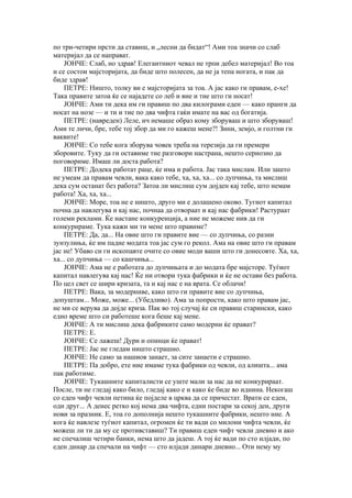 по три-четири прсти да ставиш, и „лесни да бидат“! Ами тоа значи со слаб
материјал да се направат.
    ЈОНЧЕ: Слаб, но здрав! Елегантниот чевал не трпи дебел материјал! Во тоа
и се состои мајсторијата, да биде што полесен, да не ја тепа ногата, и пак да
биде здрав!
    ПЕТРЕ: Ништо, толку ви е мајсторијата за тоа. А јас како ги правам, е-хе!
Така правите затоа ќе се најадете со леб и вие и тие што ги носат!
    ЈОНЧЕ: Ами ти дека им ги правиш по два килограми еден — како пранги да
носат на нозе — и ти и тие по два чифта гаќи имате на вас од богатија.
    ПЕТРЕ: (навреден) Леле, ич немаше образ кому зборуваш и што зборуваш!
Ами те личи, бре, тебе тој збор да ми го кажеш мене?! Зини, земјо, и голтни ги
ваквите!
    ЈОНЧЕ: Со тебе кога зборува човек треба на терезија да ги премери
зборовите. Туку да ги оставиме тие разговори настрана, нешто сериозно да
поговориме. Имаш ли доста работа?
    ПЕТРЕ: Додека работат раце, ќе има и работа. Јас така мислам. Или зашто
не умеам да правам чевли, вака како тебе, ха, ха, ха... со дупчиња, та мислиш
дека сум останат без работа? Затоа ли мислиш сум дојден кај тебе, што немам
работа! Ха, ха, ха...
    ЈОНЧЕ: Море, тоа не е ништо, друго ми е долашено оково. Тугиот капитал
почна да навлегува и кај нас, почнаа да отвораат и кај нас фабрики! Растураат
големи реклами. Ќе настане конкуренција, а ние не можеме нив да ги
конкурираме. Тука кажи ми ти мене што правиме?
    ПЕТРЕ: Да, да... На овие што ги правите вие — со дупчиња, со разни
зунзулиња, ќе им падне модата тоа јас сум го рекол. Ама на овие што ги правам
јас не! Убаво си ги ископавте очите со овие моди ваши што ги донесовте. Ха, ха,
ха... со дупчиња — со кашчиња...
    ЈОНЧЕ: Ама не е работата до дупчињата и до модата бре мајсторе. Туѓиот
капитал навлегува кај нас! Ќе ни отвори тука фабрики и ќе не остави без работа.
По цел свет се шири кризата, та и кај нас е на врата. Се облачи!
    ПЕТРЕ: Вака, за модерниве, како што ги правите вие со дупчиња,
допуштам... Може, може... (Убедливо). Ама за попрости, како што правам јас,
не ми се верува да дојде криза. Пак во тој случај ќе си правиш старински, како
едно време што си работеше кога беше кај мене.
    ЈОНЧЕ: А ти мислиш дека фабриките само модерни ќе прават?
    ПЕТРЕ: Е.
    ЈОНЧЕ: Се лажеш! Дури и опинци ќе прават!
    ПЕТРЕ: Јас не гледам ништо страшно.
    ЈОНЧЕ: Не само за нашиов занает, за сите занаети е страшно.
    ПЕТРЕ: Па добро, ете ние имаме тука фабрики од чевли, од алишта... ама
пак работиме.
    ЈОНЧЕ: Тукашните капиталисти се уште мали за нас да не конкурираат.
После, ти не гледај како било, гледај како е и како ќе биде во иднина. Некогаш
со еден чифт чевли петина ќе појделе в црква да се причестат. Врати се еден,
оди друг... А денес ретко кој нема два чифта, едни постари за секој ден, други
нови за празник. Е, тоа го дополнија нешто тукашните фабрики, нешто ние. А
кога ќе навлезе туѓиот капитал, огромен ќе ти вади со милони чифта чевли, ќе
можеш ли ти да му се противставиш? Ти правиш еден чифт чевли дневно и ако
не спечалиш четири банки, нема што да јадеш. А тој ќе вади по сто илјади, по
еден динар да спечали на чифт — сто илјади динари дневно... Оти нему му
 