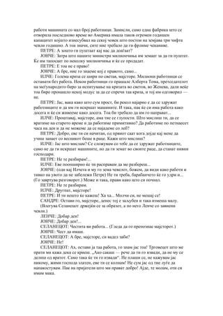 работи машината со мал број работници. Замисли, само една фабрика што се
отворила последново време во Америка имала таков огромен годишен
капацитет којшто изнесубвал на секој човек што постои на земјава три чифта
чевли годишно. А тоа значи, сите ние требало да ги фрлиме чеканиве.
    ПЕТРЕ: А зошто ги пуштаат кај нас да доаѓаат?
    ЈОНЧЕ: Затра што нашите министри милиончиња им земаат за да ги пуштат.
Ќе им тапосаат по неколку милиончиња и ќе се продадат.
    ПЕТРЕ: Е тоа не е право!
    ЈОНЧЕ: А бре, ние го знаеме кој е правото, само...
    ИЛЧЕ: Голема криза се шири по светав, мајсторе. Милиони работници се
останати без работа. Некои работници го прашале Алберта Тома, претседателот
на меѓународнто биро за испитување на кризата во светов, во Женева, дали веќе
тоа биро пронашло некој модус за да се спречи таа криза, и тој им одговорил —
не.
    ПЕТРЕ: Јас, вака како што сум прост, би рекол најарно е да се здружат
работниците и да им ги искршат машините. И така, пак ќе си има работа како
досега и ќе си живееме како досега. Тоа би требало да им го направат...
    ИЛЧЕ: Проштавај, мајсторе, ама тие се глупости. Што мислиш ти, да се
вратиме на старото време и да работиме примитивно? Да работиме по петнаесет
часа на ден и да не можеме да се најадеме со леб?
    ПЕТРЕ: Добро, еве ти си начитан, од првиот саат кога дојде кај мене да
учиш занает со весникот беше в раце. Кажи што мислиш?
    ИЛЧЕ: Јас што мислам? Се сложувам со тебе да се здружат работниците,
само не да ги искршат машините, но да ги земат во своите раце, да станат нивни
господари.
    ПЕТРЕ: Не те разбирам!...
    ИЛЧЕ: Еве поопширно ќе ти расправам да ме разбереш...
    ЈОНЧЕ: (оди кај Илчета и му го зема чевелот, божем, да види како работи и
тивко на увото да не забележи Петре) Не ти треба, барабанчето ќе го удри и...
(Го завртува разговорот.) Може и така, прави како што си почнал.
    ПЕТРЕ: Не те разбирам.
    ИЛЧЕ: Другпат, мајсторе!
    ПЕТРЕ: И ти нешто ќе кажеш! Ха ха... Молчи си, не мешај се!
    САНДРЕ: Остави го, мајсторе, денес тој е заљубен и така измеша малу.
    (Влегува Селанецот држејќи се за образот, а по него Ленче со завиени
чевли.)
    ЛЕНЧЕ: Добар ден!
    ЈОНЧЕ: Добар ден!...
    СЕЛАНЕЦОТ: Честита ви работа... (Гледа да го препознае мајсторот.)
    ЈОНЧЕ: Чест да имаш.
    СЕЛАНЕЦОТ: А бре, мајсторе, си вадел заби?
    ЈОНЧЕ: Не!
    СЕЛАНЕЦОТ: Ах, остави ја таа работа, го знам јас тоа! Трговецот што ме
прати ми кажа дека се криеш. „Ако сакаш — рече да ти го извади, да не му се
делиш од вратот. Само така ќе ти го извади“. Не плаши се, не кажувам јас
никому, жими господа златен, еве ти се колнам! Не сум јас од тие луѓе да
напакостувам. Пак на пријатели што ми прават добро! Ајде, те молам, оти си
имам мака.
 