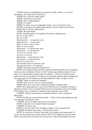 ЛЕНЧЕ: (откако се приберува од смеењето) А бре, „Конте“, ме стегаат
чевлињава... (Ги одвиткува од книгата.)
   ЈОНЧЕ: Ќе се пуштат, море лично!
   ЛЕНЧЕ: Ама многу ме стегаат!
   ЈОНЧЕ: Да ги подрашириме...
   ЛЕНЧЕ: Се може?
   ЈОНЧЕ: Се може: и да се подрашират може, и да се постеснат може...
   ПЕТРЕ: Една друга што нарача пред малку, таа пак сакаше да ја стегаат.
   ИЛЧЕ: Кај те стегаат, море лично?
   ЛЕНЧЕ: Во прстињава!
   ИЛЧЕ: (пее придружен од Сандрета и Сотира со армониката).
   Бог да го убие, мамо,
   Бог да го убие:
   Мајсторчето — чевларчето, ајде,
   Мајсторчето — чевларчето!
   Што ми тесни скрои, мамо,
   Што ми тесни скрои:
   Чевлињава — во прстињава, ајде,
   Чевлињава — во прстињава!
   За да ми ги стегат, мамо
   за да ми ги стегат:
   Ножињава — во прстињава, ајде,
   Ножињава — во прстињава!
   Оф! Ленче, оф, лично,
   Половината Ленче за Илчета, ајде,
   Половината Ленче за Сандрета!
   ЛЕНЧЕ: (му ракоплеска) Да живее Илче!...
   ИЛЧЕ: (на Сандрета) Чуеш ли, бре? како ја нагласувам работата, половината
Ленче за мене, половината Ленче за тебе! Таков однос треба да имаш и ти кон
мене! А ти, паметуваш ли пред малку кога беше?... Тебе да ти падне ни едно
ноже не би ми дал од Ленче. Ете против тоа се бунам, против такви неправдини!
Ако дојде друга и за Сотира ќе ја нагласам работата! Така, Сотире, или не?
   СОТИР: Терај, ти знаеш што правиш!
   ПЕТРЕ: И не лути се, туку си се потсмевнува.
   ЈОНЧЕ: Што ќе се лути, ова е современо девојче, поправо дама.
   ИЛЧЕ: Не е некоја проста за да се лути. Види ја што е дотерана! Гледај ја и
прецени ја! Остај и што се сакаме! Или затоа што половината му ја отстапувам
на Сандрета? Јас сум кавалер, и целава ќе му ја остапам, ако ја сака!
   САНДРЕ: Чекај да видиш ако не и кажам на Фанче, дека и на друга и
предлагаш.
   ИЛЧЕ: Еве бре, да ти ја остапам целава — Ленче. Јас не претендирам на две
кога другарот мој нема ни една.
   САНДРЕ: Да ја отстапиш, ама не ти се отстапува...
   ИЛЧЕ: Само речи ти. Ја сакаш? Кажи! ја сакаш?
   САНДРЕ: Ја сакам, ама...
   ИЛЧЕ: Е што сега ама? Сега ќе бараш и пари, а? (Го плукнува) Пу!
   САНДРЕ: Не барам пари само... таа дали ќе ме сака?
   ИЛЧЕ: О, господ да те отепа! Така кажи. Луѓе прават луѓе расипуваат! А,
после, што би можело да се каже лошо за тебе? Ти си поарен од мене во секое
нешто и ако мене ме сака зошто пак тебе да не те сака? Не разбирам! (Ја зема
 