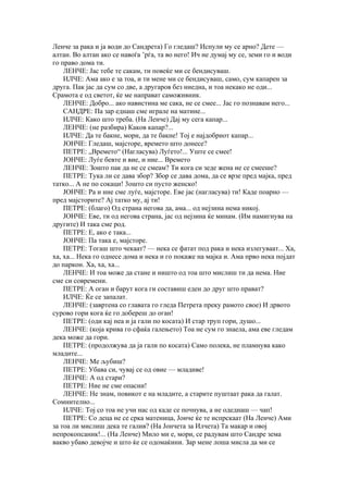 Ленче за рака и ја води до Сандрета) Го гледаш? Испули му се арно? Дете —
алтан. Во алтан ако се навоѓа ’рѓа, та во него! Ич не думај му се, земи го и води
го право дома ти.
    ЛЕНЧЕ: Јас тебе те сакам, ти повеќе ми се бендисуваш.
    ИЛЧЕ: Ама ако е за тоа, и ти мене ми се бендисуваш, само, сум капарен за
друга. Пак јас да сум со две, а другаров без ниедна, и тоа некако не оди...
Срамота е од светот, ќе ме направат саможивник.
    ЛЕНЧЕ: Добро... ако навистина ме сака, не се смее... Јас го познавам него...
    САНДРЕ: Па зар еднаш сме играле на матине...
    ИЛЧЕ: Како што треба. (На Ленче) Дај му сега капар...
    ЛЕНЧЕ: (не разбира) Каков капар?...
    ИЛЧЕ: Да те бакне, мори, да те бакне! Тој е најдобриот капар...
    ЈОНЧЕ: Гледаш, мајсторе, времето што донесе?
    ПЕТРЕ: „Времето“ (Нагласува) Луѓето!... Уште се смее!
    ЈОНЧЕ: Луѓе бевте и вие, и ние... Времето
    ЛЕНЧЕ: Зошто пак да не се смеам? Ти кога си зеде жена не се смееше?
    ПЕТРЕ: Тука ли се дава збор? Збор се дава дома, да се врзе пред мајка, пред
татко... А не по сокаци! 3ошто си пусто женско!
    ЈОНЧЕ: Pа и ние сме луѓе, мајсторе. Еве јас (нагласува) ти! Каде поарно —
пред мајсторите? Аj татко му, ај ти!
    ПЕТРЕ: (благо) Од страна негова да, ама... од нејзина нема никој.
    ЈОНЧЕ: Еве, ти од негова страна, јас од нејзина ќе минам. (Им намигнува на
другите) И така сме род.
    ПЕТРЕ: Е, ако е така...
    ЈОНЧЕ: Па така е, мајсторе.
    ПЕТРЕ: Тогаш што чекаат? — нека се фатат под рака и нека излегуваат... Ха,
ха, ха... Нека го однесе дома и нека и го покаже на мајка и. Ама прво нека појдат
до паркон. Ха, ха, ха...
    ЛЕНЧЕ: И тоа може да стане и ништо од тоа што мислиш ти да нема. Ние
сме си современи.
    ПЕТРЕ: А оган и барут кога ги составиш еден до друг што прават?
    ИЛЧЕ: Ќе се запалат.
    ЛЕНЧЕ: (завртена со главата го гледа Петрета преку рамото свое) И дрвото
сурово гори кога ќе го добереш до оган!
    ПЕТРЕ: (оди кај неа и ја гали по косата) И стар труп гори, душо...
    ЛЕНЧЕ: (која крива го сфаќа галењето) Тоа не сум го знаела, ама еве гледам
дека може да гори.
    ПЕТРЕ: (продолжува да ја гали по косата) Само полека, не пламнува како
младите...
    ЛЕНЧЕ: Ме љубиш?
    ПЕТРЕ: Убава си, чувај се од овие — младиве!
    ЛЕНЧЕ: А од стари?
    ПЕТРЕ: Ние не сме опасни!
    ЛЕНЧЕ: Не знам, повикот е на младите, а старите пуштаат рака да галат.
Сомнително...
    ИЛЧЕ: Тој со тоа не учи нас од каде се почнува, а не одеднаш — чап!
    ПЕТРЕ: Со деца не се срка матеница, Јонче ќе те испрскаат (На Ленче) Ами
за тоа ли мислиш дека те галив? (На Јончета за Илчета) Та макар и овој
непрокопсаник!... (На Ленче) Мило ми е, мори, се радувам што Сандре зема
вакво убаво девојче и што ќе се одомаќини. Зар мене лоша мисла да ми се
 