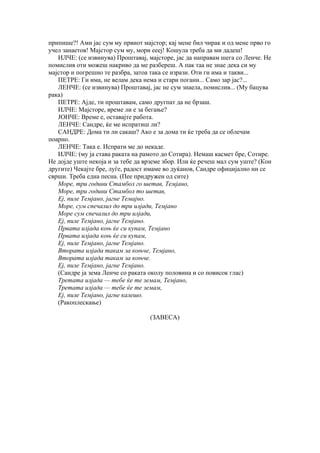 припише?! Ами јас сум му првиот мајстор; кај мене бил чирак и од мене прво го
учел занаетов! Мајстор сум му, мори еееј! Кошула треба да ми дадеш!
   ИЛЧЕ: (се извинува) Проштавај, мајсторе, јас да направам шега со Ленче. Не
помислив оти можеш накриво да ме разбереш. А пак таа не знае дека си му
мајстор и погрешно те разбра, затоа така се изрази. Оти ги има и такви...
   ПЕТРЕ: Ги има, не велам дека нема и стари погани... Само зар јас?...
   ЛЕНЧЕ: (се извинува) Проштавај, јас не сум знаела, помислив... (Му бацува
рака)
   ПЕТРЕ: Ајде, ти проштавам, само другпат да не брзаш.
   ИЛЧЕ: Мајсторе, време ли е за бегање?
   ЈОНЧЕ: Време е, оставајте работа.
   ЛЕНЧЕ: Сандре, ќе ме испратиш ли?
   САНДРЕ: Дома ти ли сакаш? Ако е за дома ти ќе треба да се облечам
поарно.
   ЛЕНЧЕ: Така е. Испрати ме до некаде.
   ИЛЧЕ: (му ја става раката на рамото до Сотира). Немаш касмет бре, Сотире.
Не дојде уште некоја и за тебе да врземе збор. Или ќе речеш мал сум уште? (Кон
другите) Чекајте бре, луѓе, радост имаме во дуќанов, Сандре официјално ни се
сврши. Треба една песна. (Пее придружен од сите)
   Море, три години Стамбол го шетав, Темјано,
   Море, три години Стамбол то шетав,
   Еј, пиле Темјано, јагне Темајно.
   Море, сум спечалил до три илјади, Темјано
   Море сум спечалил до три илјади,
   Еј, пиле Темјано, јагне Темјано.
   Првата илјада коњ ќе си купам, Темјано
   Првата илјада коњ ќе си купам,
   Еј, пиле Темјано, јагне Темјано.
   Втората илјада такам за коњче, Темјано,
   Втората илјада такам за коњче.
   Еј, пиле Темјано, јагне Темјано.
   (Сандре ја зема Ленче со раката околу половина и со повисок глас)
   Третата илјада — тебе ќе те земам, Темјано,
   Третата илјада — тебе ќе те земам,
   Еј, пиле Темјано, јагне калешо.
   (Ракоплескање)

                                   (ЗАВЕСА)
 