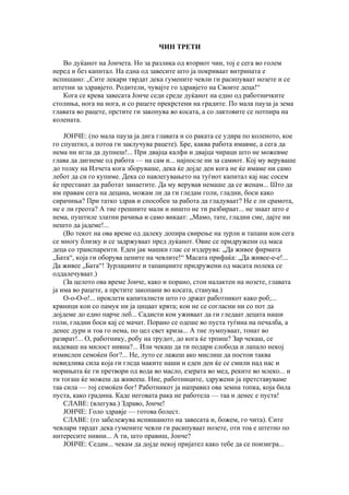 ЧИН ТРЕТИ

   Во дуќанот на Јончета. Но за разлика од вториот чин, тој е сега во голем
неред и без капитал. На една од завесите што ја покриваат витрината е
испишано: „Сите лекари тврдат дека гумените чевли ги расипуваат нозете и се
штетни за здравјето. Родители, чувајте го здравјето на Своите деца!“
   Кога се крева завесата Јонче седи среде дуќанот на едно од работничките
столиња, нога на нога, и со рацете прекрстени на градите. По мала пауза ја зема
главата во рацете, прстите ги закопува во косата, а со лактовите се потпира на
колената.

    ЈОНЧЕ: (по мала пауза ја дига главата и со раката се удира по коленото, кое
го спуштил, а потоа ги заклучува рацете). Бре, каква работа имавме, а сега да
нема ни игла да дупнеш!... При двајца калфи и двајца чираци што не можевме
глава да дигнеме од работа — на сам и... најпосле ни за самиот. Кој му веруваше
до толку на Илчета кога зборуваше, дека ќе дојде ден кога не ќе имаме ни само
лебот да си го купиме. Дека со навлегувањето на туѓиот капитал кај нас сосем
ќе престанат да работат занаетите. Да му верував немаше да се женам... Што да
им правам сега на децана, можам ли да ги гледам голи, гладни, боси како
сирачиња? При татко здрав и способен за работа да гладуваат? Не е ли срамота,
не е ли греота? А тие грешните мали и ништо не ти разбираат... не знаат што е
нема, пуштиле златни рачиња и само викаат: „Мамо, тате, гладни сме, дајте ни
нешто да јадеме!...
    (Во текот на ова време од далеку допира свирење на зурли и тапани кои сега
се многу близку и се задржуваат пред дуќанот. Овие се придружени од маса
деца со транспаренти. Еден јак машки глас се издерува: „Да живее фирмата
„Бата“, која ги оборува цените на чевлите!“ Масата прифаќа: „Да живее-е-е!...
Да живее „Бата“! Зурлаџиите и тапанџиите придружени од масата полека се
оддалечуваат.)
    (За целото ова време Јонче, како и порано, стои налактен на нозете, главата
ја има во рацете, а прстите закопани во косата, станува.)
    О-о-О-о!... проклети капиталисти што го држат работникот како роб;...
крвници кои со памук ни ја цицаат крвта; кои не се согласни ни со пот да
дојдеме до едно парче леб... Садисти кои уживаат да ги гледаат децата наши
голи, гладни боси кај се мачат. Порано се одеше во пуста туѓина на печалба, а
денес дури и тоа го нема, по цел свет криза... А тие лумпуваат, тонат во
разврат!... О, работнику, робу на трудот, до кога ќе трпиш? Зар чекаш, се
надеваш на милост нивна?... Или чекаш да ти подари слобода и лапало некој
измислен семоќен бог?... Не, луто се лажеш ако мислиш да постои таква
невидлива сила која ги гледа маките наши и еден ден ќе се смили над нас и
морињата ќе ги претвори од вода во масло, езерата во мед, реките во млеко... и
ти тогаш ќе можеш да живееш. Ние, работниците, здружени ја претставуваме
таа сила — тој семоќен бог! Работникот ја направил ова земна топка, која била
пуста, како градина. Каде неговата рака не работела — таа и денес е пуста!
    СЛАВЕ: (влегува.) Здраво, Јонче!
    ЈОНЧЕ: Голо здравје — готова болест.
    СЛАВЕ: (го забележува испишаното на завесата и, божем, го чита). Сите
чевлари тврдат дека гумените чевли ги расипуваат нозете, оти тоа е штетно по
интересите нивни... А ти, што правиш, Јонче?
    ЈОНЧЕ: Седам... чекам да дојде некој пријател како тебе да се поизигра...
 