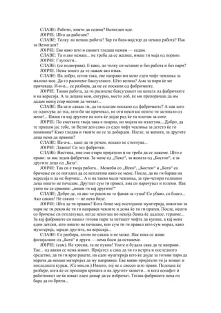 СЛАВЕ: Работи, зошто да седиш? Велигден иде.
    ЈОНЧЕ: Што да работам?
    СЛАВЕ: Толку ли немаш работа? Зар ти баш-мајстор да немаш работа? Пак
за Велигден?
    ЈОНЧЕ: Еве како што и самиот гледаш немам — седам.
    СЛАВЕ: Та и ако немаш... не треба да се жалиш, имаш ти маја од порано.
    ЈОНЧЕ: Глупости...
    СЛАВЕ: (се подиграва). Е како, до толку си останат и без работа и без пари?
    ЈОНЧЕ: Нема зошто да те лажам ако имав.
    СЛАВЕ: Па добро, штом така, еве направи ми мене еден чифт чевлиња за
малоно мое. Да го расипеме баксузлакот. Што велиш? Ама за пари ќе ме
причекаш. И-и-и... се разбира, да не се поскапи од фабричките.
    ЈОНЧЕ: Таман работа, да го расипеме баксузлакот на цената од фабричките
и на вересија. А за децана мои, сигурно, место леб, ќе ми препорачаш да им
дадам некој стар весник да читаат...
    СЛАВЕ: Па што сакаш ти, да ти платам поскапо од фабричките? А пак што
се однесува до тоа, што би ме причекал, не оти некогаш нешто ти загинало од
мене!... Пиши ги кај другите па кога ќе дојде ред ќе ти платам за сите.
    ЈОНЧЕ: По сметката твоја така е поарно, но мојата не излегува... Добро, да
те прашам јас тебе, ти Велигден само со еден чифт чевлиња за детето ќе го
поминиш? Како гледам и твоите не се за добарден. После, за жената, за другите
деца нема да правиш?
    СЛАВЕ: Па-а-а... како да ти речам, некако не стигнува...
    ЈОНЧЕ: Лажеш! Си зел фабрички.
    СЛАВЕ: Вистина, ние сме стари пријатели и не треба да се лажеме. Што е
право: за нас зедов фабрички. За мене од „Пеко“, за жената од „Бостон“, а за
другите деца од „Бата“.
    ЈОНЧЕ: Таа си е твоја работа... Можеби со „Пеко“, „Бостон“ и „Бата“ со
бричење си се погодил да се исплатиш како со мене. После, да не ги бараш на
вересија и да не борчиш... А и на такви мали чевлиња, за три-четири годишни
деца ништо не печалам. Другпат сум ти правел, ама си нарачувал и големи. Пак
уште не се срамиш: „пиши ги кај другите!“
    СЛАВЕ: Добро де, та ако ти реков не те фанав за гуша! Со убаво, со благо...
Ако сакаш! Не сакаш — не нека биде.
    ЈОНЧЕ: Што да ти правам? Кога беше мој постојанен муштерија, никогаш за
пари не ти реков ќе ти ги направев чевлите и дома ќе ти ги пратев. После, нешто
со бричење си отплатувал, негде некогаш по некоја банка ќе дадеше, теравме...
За кај фабриките си нашол готови пари за петшест чифта да купиш, а кај мене
едни детски, што ништо не печалам, кои сум ти ги правел што сум морал, како
муштерија, заради другите, на вересија...
    СЛАВЕ: Се разбира, штом не сакаш и не може. Пак нека се живи
филијалине од „Бата“ и други — нема боси да останеме.
    ЈОНЧЕ: (сам). Не тресни, та не пукни! Уште и будала сака да те направи.
Еве... од вакви се нема живот. Пријател а сака да ти го истрга и последното
средство, да ти ги врзе рацете, на еден муштерија што ќе дојде за готови пари да
нарача да немаш материјал да му направиш. Еве вакви пријатели ти ја земаат и
последната кураж. (Се мисли.) Ништо, тој не е свесен што прави. Подоцна ќе
разбере, кога ќе се прошири кризата и на другите занаети... и кога еснафот и
работникот не ќе имаат еден динар да се избричат. Тогаш фабриките нека ги
бара да ги бричи...
 