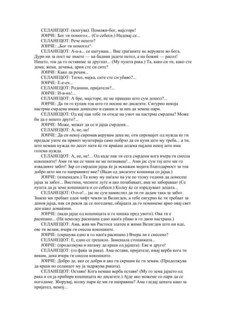 СЕЛАНЕЦОТ: (влегува). Поможи-бог, мајсторе!
    ЈОНЧЕ: Бог ти помогол... (Со себеси.) Надевај се...
    СЕЛАНЕЦОТ: Рече нешто?
    ЈОНЧЕ: „Бог ти помогол“.
    СЕЛАНЕЦОТ: А-а-а... се шегуваш... Вие граѓаните не верувате во бога.
Дури ни за пост не знаете — на бадник јадете петел, а на божиќ — расол!
Ништо, тоа да го оставиме за другпат... (Му пушта рака.) Та, како си ти, како сте
дома; жена, дечиња, арни сте си сите?
    ЈОНЧЕ: Како да речам...
    СЕЛАНЕЦОТ: Татко, мајка, сите сте си убаво?...
    ЈОНЧЕ: Е-е-ех...
    СЕЛАНЕЦОТ: Роднини, пријатели?...
    ЈОНЧЕ: И-и-их!...
    СЕЛАНЕЦОТ: А бре, мајсторе, не ме прашаш што сум дошол?...
    ЈОНЧЕ: Да ти го купам тоа што го носиш во дисагите. Сигурно некоја
пастрма смрдена имаш донесено и сакаш и за неа да земеш пари.
    СЕЛАНЕЦОТ: Од кај пак тебе ти отиде на умот на пастрма смрдена? Може
би да е нешто друго?...
    ЈОНЧЕ: Може, можат да се и јајца смрдени...
    СЕЛАНЕЦОТ: А, не, не!
    ЈОНЧЕ: Да си некој сиромав верувам дека не, оти сиромајот од нужда ќе ги
продаде уште на првиот муштерија само побрзо да си купи што му треба... а ти,
што немаш нужда по десет пати ќе ги враќаш додека најдеш некој што има
голема нужда.
    СЕЛАНЕЦОТ: А, не, не!... Од каде пак ти сега смрдени кога вчера ги снесоа
кокошките! Ами ти ми се чини не ме познаваш!... Ами јас сум тој што ми го
извадивте забот! Зар со смрдени јајца ќе ја искажам мојата благодарност за тоа
добро што ми го направивте вие? (Вади од дисагите кошница со јајца.)
    ЈОНЧЕ: (изненаден.) Та кому му паѓало на ум по толку години да донесеш
јајца за забот... Вистина, чесните луѓе и ако позабаваат, ама не забораваат (Се
пушта да ја земе кошницата и со себеси.) Колку ќе се израдуваат децата...
    СЕЛАНЕЦОТ: О-о-о!... јас не сум намислил да ти ги дадам така за забот.
Знаеш ми требаат едеи чифт чевли за Велигден, а тебе сигурно ќе ти требаат за
денов јајца, пак си реков да се погодиме, обајцата да го поминеме арно овај свет
ден како домаќини.
    ЈОНЧЕ: (вади јајце од кошницата и го нишка пред увото). Ова ти е
расипано... (На неколку расипани едно наоѓа убаво и го двои настрана.)
    СЕЛАНЕЦОТ: Ама, жив ми Ристоса златен и жими Велигден што ни иде,
еве ти велам, вчера ги снесоа кокошките.
    ЈОНЧЕ: (скршува едно и го наоѓа расипано.) Вчера ли е снесено?
    СЕЛАНЕЦОТ: Е, едно се грешило. Замешала стопанката...
    ЈОНЧЕ: (продолжува и натаму да крши од јајцата). Еве и друго!
    СЕЛАНЕЦОТ: (го фаќа за рака). Ама остави, пријателе, имај верба кога ти
викам, дека вчера ги снесоа кокошките.
    ЈОНЧЕ: Добро де, ако се добри и ако ги скршам ќе ги земам. (Продолжува
да крши но селанцот му ја задржува раката).
    СЕЛАНЕЦОТ: Остави! Кога немаш верба остави! (Му го зема јајцето од
рака и си ја прибира кошницата во дисагите.) Ајде ако можеме со пари да се
погодиме. Зборувај, колку пари ќе ми ги направиш? Ама гледај цената како за
пријател, немој...
 