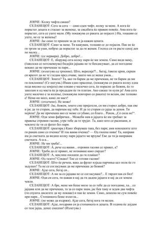 ЈОНЧЕ: Колку чифта сакаш?
    СЕЛАНЕЦОТ: Сега за сега — само еден чифт, колку за мене. А кога ќе
порастат децата и стасаат за женење, за свадбата ќе правам повеќе. Ама кога ќе
порастат, сега се уште мали. (Му покажува со раката до појасот.) На, тоцкави се
уште, не се за женење!
    ЈОНЧЕ: Јас само те прашам за да ти ја кажам цената.
    СЕЛАНЕЦОТ: Само за мене. Ти кажувам, толкави се до појасов. Пак не ќе
ги тргам за уши, побрзо да порастат за да ги женам. Господ си ги расте секој ден
по малку...
    ЈОНЧЕ: (се нервира). Добро, добро!...
    СЕЛАНЕЦОТ: Е, зборувај сега колку пари ќе ми земеш. Само види ваму,
(ѓаволски се потсмевнува) бидејќи јајцава не те бендисуваат, да се погодиме
некако да ме причекаш за пари...
    ЈОНЧЕ: (излегува од трпение). Што, вересија?!... Бегај, ѓаволе црни, скрши
си вратот да не те гледам пред очиве, зашто ми се меша умов...
    СЕЛАНЕЦОТ: Зошто? Та, ако ти барам да ме причекаш, не ти барам да ми
ги поклониш! (Се шегува.) Имам едно прасенце, (покажува со раката колку една
педа високо од земјата) еве олкаво е малечко сега, ќе порасне до Божик, ќе го
заколам и од маста ќе ја продадам ќе ти платам. Ако сакаш ти купи ја! Ама сега
уште малечко е за колење, (покажува повторно со раката) ти велам, еве толкаво
е! Нема ни месо, камо ли маст!
    ЈОНЧЕ: (отсечено). Не може!
    СЕЛАНЕЦОТ: Јас, божем, зошто сме пријатели, си ми сторил добро, пак еве
и јас да ти сторам, да нарачам кај тебе. И да те сторам со јајца за денов. Ти
нејќеш! Да ме причекаш ако се може со убаво, со благо... Реков, „Со сила не!“.
    ЈОНЧЕ: Оди земи фабрички... Можеби нив и јајцата ќе им требаат за
правење отровни гасови, утре тебе да те трујат. Та, како што се расипани, и
чевлите ќе ти се фатат без пари.
    СЕЛАНЕЦОТ: (реагира.) Како зборуваш така, без пари; ами кокошките што
ги ранам само со пченка? И тоа ваква пченка? — Од гноена нива! Та, направи
им ја сметката да видиш колку пари јајцето ме врзува! Еве да ти ја направам
сметката. А-а-а...
    ЈОНЧЕ: Не ми треба!...
    СЕЛАНЕЦОТ: А, рече од вакви... отровни гасови се прават, а?
    ЈОНЧЕ: Треба да се прават, не познаваш како смрдат?
    СЕЛАНЕЦОТ: А, мислиш поскапи да ги плаќаат?
    ЈОНЧЕ: Од тазето? Секако! Тие се готови гасови!
    СЕЛАНЕЦОТ: Што ќе речеш, вака да фрлат илјада парчиња цел полк ќе го
задушат! Та не се согласуваш да ме причекаш до Божиќ?
    ЈОНЧЕ: Ајде сега, бегај си...
    СЕЛАНЕЦОТ: А ни за со јајцава не се согласуваш?... Е тврдоглав си бил!
    ЈОНЧЕ: Оди си сега, ти кажав и кај да ги дадеш јајцата и кај да си земеш
чевли.
    СЕЛАНЕЦОТ: А бре, мене ми беше мило за со тебе да се погодиме, ха... со
јајцава или да ме причекаш, та за со пари знам, јас бев таму и зедов два чифта
(ги спушта дисагите да му покаже) и пак ќе земам. Само, денеска не сум повеќе
при пари... Стопанката беше излегла...
    ЈОНЧЕ: (не може да издржи). Ајде сега, бегај кога ти велам.
    СЕЛАНЕЦОТ: Ајде, поздрави си ја стопанката и децата. В година ќе дојдам
со тазе јајца, денес снесени! (Излегува.)
 