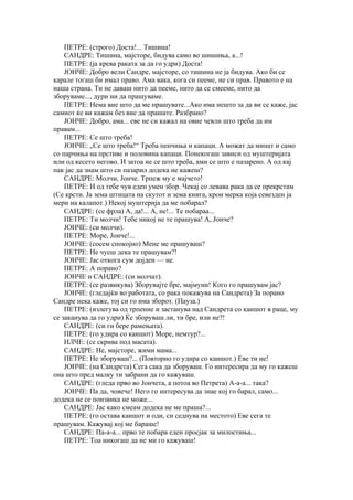 ПЕТРЕ: (строго) Доста!... Тишина!
    САНДРЕ: Тишина, мајсторе, бидува само во шишиња, а...!
    ПЕТРЕ: (ја крева раката за да го удри) Доста!
    ЈОНЧЕ: Добро вели Сандре, мајсторе, со тишина не ја бидува. Ако би се
карале тогаш би имал право. Ама вака, кога си пееме, не си прав. Правото е на
наша страна. Ти не даваш нито да пееме, нито да се смееме, нито да
зборуваме..., дури ни да прашуваме.
    ПЕТРЕ: Нема вие што да ме прашувате...Ако има нешто за да ви се каже, јас
самиот ќе ви кажам без вие да прашате. Разбрано?
    ЈОНЧЕ: Добро, ама... еве не си кажал на овие чевли што треба да им
правам...
    ПЕТРЕ: Се што треба!
    ЈОНЧЕ: „Се што треба!“ Треба пенчиња и капаци. А можат да минат и само
со парчиња на прстиве и половина капаци. Понекогаш зависи од муштеријата
или од кесето негово. И затоа не се што треба, ами се што е пазарено. А од кај
пак јас да знам што си пазарил додека не кажеш?
    САНДРЕ: Молчи, Јонче. Трпеж му е мајчето!
    ПЕТРЕ: И од тебе чув еден умен збор. Чекај со левава рака да се прекрстам
(Се крсти. Ја зема штицата на скутот и зема книга, крои мерка која севезден ја
мери на калапот.) Некој муштерија да ме побарал?
    САНДРЕ: (се фрла) А, да!... А, не!... Те побараа...
    ПЕТРЕ: Ти молчи! Тебе никој не те прашува! А, Јонче?
    ЈОНЧЕ: (си молчи).
    ПЕТРЕ: Море, Јонче!...
    ЈОНЧЕ: (сосем спокојно) Мене ме прашуваш?
    ПЕТРЕ: Не чуеш дека те прашувам?!
    ЈОНЧЕ: Јас откога сум дојден — не.
    ПЕТРЕ: А порано?
    ЈОНЧЕ и САНДРЕ: (си молчат).
    ПЕТРЕ: (се развикува) Зборувајте бре, мајмуни! Кого го прашувам јас?
    ЈОНЧЕ: (гледајќи во работата, со рака покажува на Сандрета) За порано
Сандре нека каже, тој си го има зборот. (Пауза.)
    ПЕТРЕ: (излегува од трпение и застанува над Сандрета со каишот в раце, му
се заканува да го удри) Ќе зборуваш ли, ти бре, или не?!
    САНДРЕ: (си ги бере рамењата).
    ПЕТРЕ: (го удира со каишот) Море, немтур?...
    ИЛЧЕ: (се скрива под масата).
    САНДРЕ: Не, мајсторе, жими мама...
    ПЕТРЕ: Не зборуваш?... (Повторно го удира со каишот.) Еве ти не!
    ЈОНЧЕ: (на Сандрета) Сега сака да зборуваш. Го интересира да му го кажеш
она што пред малку ти забрани да го кажуваш.
    САНДРЕ: (гледа прво во Јончета, а потоа во Петрета) А-а-а... така?
    ЈОНЧЕ: Па да, човече! Него го интересува да знае кој го барал, само...
додека не се поизвика не може...
    САНДРЕ: Јас како смеам додека не ме праша?...
    ПЕТРЕ: (го остава каишот и оди, си седнува на местото) Еве сега те
прашувам. Кажувај кој ме бараше!
    САНДРЕ: Па-а-а... прво те побара еден просјак за милостиња...
    ПЕТРЕ: Тоа никогаш да не ми го кажуваш!
 