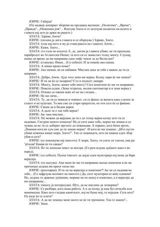 ЈОНЧЕ: Габајца!
    (Од надвор допираат зборови на продавец весници: „Политика“, „Време“,
„Правда“, „Ошишани јеж“... Влегува Злата и го затечува налактен на нозете и
главата кај што ја држи во рацете.)
    ЗЛАТА: Здраво, Јонче!
    ЈОНЧЕ: (полека ја дига главата и се обѕрнува.) Здраво, Злато.
    ЗЛАТА: (оди кај него и му ја става раката на главата). Јонче...
    ЈОНЧЕ: Кажи, Злато...
    ЗЛАТА: (го гали по косата). Е, де, дигни ја главата убаво, не ти пропадна
парабродот во Атлантски Океан; та што си се замислил толку многу. Слушај,
имаш ли време да ми направиш еден чифт чевли за до Велигден?
    ЈОНЧЕ: (станува). Имам... (Со себеси). И за повеќе ако сакаш.
    ЗЛАТА: А имаш кроко кожа?
    ЈОНЧЕ: Ако немам, ќе си набавам. Мислам дека за тебе е важно да ти се
направат.
    ЗЛАТА: Добро, Јонче. Ајде тога земи ми мерка. Колку пари ќе ми земеш?
    ЈОНЧЕ: И ти ли ќе се пазариш? Сто и педесет динари.
    ЗЛАТА: Многу, Јонче; жими тебе многу! Сега поевтини ќе ми ги направиш.
    ЈОНЧЕ: Повели седни. (Зема тетратка, молив сантиметар и и зема мерка.)
    ЗЛАТА: Откако се ожени веќе ич не ме гледаш...
    ЈОНЧЕ: Не ми личи...
    ЗЛАТА: Ту, да ти се невиди и човекот, си се фанал за жената како слепен за
стапот и не пушташ. Та ние сме си стари пријатели, не оти сега ќе се фаќаме.
    ЈОНЧЕ: Сакам да и бидам верен.
    ЗЛАТА: А дали ти е таа тебе верна?
    ЈОНЧЕ: Јас така мислам...
    ЗЛАТА: Не можам да верувам да ти е до толку верна колку што ти се
надеваш. Сигурно нешто помалце! Не се сите како тебе, мерка ми земаш и се
чуваш да не ти се доберат прстите до ножињава. А порано, кога беше ерген,
„Намини кога ќе сум сам да ти земам мерка“. И кога ќе ми земаше: „Што пусти
убави ножиња имаш мори, Злато!“. Тие се ножињата, што не кажеш еден збор
убав и сега?
    ЈОНЧЕ: (се повлекува кај пангото). Е мори, Злато, ти уште си златна, ама јас
’рѓосав! Какви ќе ги сакаш?
    ЗЛАТА: Ќе ти донесам чевел за мостра. (Го разгледува дуќанот како е во
неред).
    ЈОНЧЕ: (со себеси). Пукна ѓаволот да дојде еден муштерија кој нема да бара
вересија.
    ЗЛАТА: (се шегува). Ама мене ќе ми ги направиш малце поевтини и ќе ме
причекаш додека ми прати татко ми.
    ЈОНЧЕ: (разочаран). И ти ли на вересија и поевтини?! Јас не се надевав во
тебе... (Го зафрлува моливот на пангото.) Да, сите муштерии се веќе еднакви!
Но, додека ги држиме дуќаниве, мораме на по некој и поевтино, а и вересија да
им направиме...
    ЗЛАТА: (многу ја интересува). Што, да не мислиш да затвориш?
    ЈОНЧЕ: Се разбира, кога нема работа. А и до колку ја има без печалба или
минимална. Како што гледаш капиталот, кој не беше мој, го појадов. Сега што?
Од каде ќе се плати?
    ЗЛАТА: А да ме земеше мене окото не ќе ти трепнеше. Тоа го знаеш?...
    ЈОНЧЕ: Знам.
 