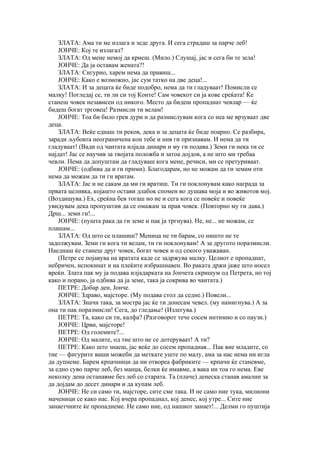 ЗЛАТА: Ама ти ме излага и зеде друга. И сега страдаш за парче леб!
    ЈОНЧЕ: Кој те излагал?
    ЗЛАТА: Од мене немој да криеш. (Мило.) Слушај, јас и сега би те зела!
    ЈОНЧЕ: Да ја оставам жената?!
    ЗЛАТА: Сигурно, харем нема да правиш...
    ЈОНЧЕ: Како е возможно, јас сум татко на две деца!...
    ЗЛАТА: И за децата ќе биде подобро, нема да ти гладуваат! Помисли се
малку! Погледај се, ти ли си тој Конте! Сам човекот си ја кове среќата! Ќе
станеш човек независен од никого. Место да бидеш пропаднат чевлар — ќе
бидеш богат трговец! Размисли ти велам!
    ЈОНЧЕ: Тоа би било грев дури и да размислувам кога со неа ме врзуваат две
деца.
    ЗЛАТА: Веќе еднаш ти реков, дека и за децата ќе биде поарно. Се разбира,
заради љубовта неограничена кон тебе и нив ги признавам. И нема да ти
гладуваат! (Вади од чантата илјада динари и му ги подава.) Земи ги нека ти се
најдат! Јас се научив за твојата положба и затоа дојдов, а не што ми требаа
чевли. Нема да допуштам да гладуваш кога мене, речиси, ми се претуриваат.
    ЈОНЧЕ: (одбива да и ги прими). Благодарам, но не можам да ги земам оти
нема да можам да ти ги вратам.
    ЗЛАТА: Јас и не сакам да ми ги вратиш. Ти ги поклонувам како награда за
првата целивка, којашто остави длабок спомен во душава моја и во животов мој.
(Воздишува.) Ех, среќна бев тогаш но не и сега кога се повеќе и повеќе
увидувам дека пропуштив да се омажам за прав човек. (Повторно му ги дава.)
Дрш... земи ги!...
    ЈОНЧЕ: (пушта рака да ги земе и пак ја тргнува). Не, не... не можам, се
плашам...
    ЗЛАТА: Од што се плашиш? Меница не ти барам, со ништо не те
задолжувам. Земи ги кога ти велам, ти ги поклонувам! А за другото поразмисли.
Наеднаш ќе станеш друг човек, богат човек и од секого уважаван.
    (Петре се појавува на вратата каде се задржува малку. Целиот е пропаднат,
небричен, испокинат и на плеќите избрашнавен. Во раката држи јаже што носел
вреќи. Злата пак му ја подава илјадарката на Јончета скришум од Петрета, но тој
како и порано, ја одбива да ја земе, така ја сокрива во чантата.)
    ПЕТРЕ: Добар ден, Јонче.
    ЈОНЧЕ: Здраво, мајсторе. (Му подава стол да седне.) Повели...
    ЗЛАТА: Значи така, за мостра јас ќе ти донесам чевел. (му намигнува.) А за
она ти пак поразмисли! Сега, до гледање! (Излегува.)
    ПЕТРЕ: Та, како си ти, калфа? (Разговорот тече сосем интимно и со паузи.)
    ЈОНЧЕ: Црви, мајсторе!
    ПЕТРЕ: Од големите?...
    ЈОНЧЕ: Од малите, од тие што не се дотеруваат! А ти?
    ПЕТРЕ: Како што знаеш, јас веќе до сосем пропаднав... Пак вие младите, со
тие — фигурите ваши можеби да меткате уште по малу, ама за нас нема ни игла
да дупнеме. Барем крпачници да ни отвореа фабриките — крпачи ќе станевме,
за едно суво парче леб, без манџа, белки ќе имавме, а вака ни тоа го нема. Еве
неколку дена останавме без леб со старата. Та (плаче) денеска станав амалин за
да дојдам до десет динари и да купам леб.
    ЈОНЧЕ: Не си само ти, мајсторе, сите сме така. И не само ние тука, милиони
маченици се како нас. Кој вчера пропаднал, кој денес, кој утре... Сите ние
занаетчиите ќе пропаднеме. Не само ние, од нашиот занает!... Делми го пуштија
 