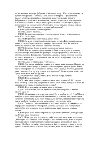 туѓиот капитал, и самари фабрички ќе видиш на пазар... Кога за нас што сме со
дуќани нема работа — крпачка, а што остана за калфите — работниците!
Целиот пролетаријат страда од оваа криза, занаетчиите, дури и малите
фабриканти се потиснати. Магнатите ги урнуваат цените за да позатвораат се
што е послабо од нив за тие да господарат! А кога се ќе позатвораат, туку ќе
видиш дупло кај скокаат цените. Само кој ќе остане жив, ние нема да видиме.
    ПЕТРЕ: А тие, големите ги отпуштаат работниците?
    ЈОНЧЕ: Деведесет на сто ги отпуштаат.
    ПЕТРЕ: А зошто пак тие?...
    ЈОНЧЕ: Ја затвориле парата во стока, муштерии нема — не се продава, и
затоа. Сега сакаат војна.
    ПЕТРЕ: Не разбирам зошто пак да сакаат војна?
    ЈОНЧЕ: За да им се отвори работа, да прават оружје. Да го изгорат народов
за тие да го дособерат златото од народов. Ништо не ги сити! Та, за тоа ти
викам: не сме само ние, милиони маченици сме ние!
    ПЕТРЕ: (со голем бол во душата). Милиони маченици сме ние...
    ЈОНЧЕ: Еве, на пример кај нас: фирмата „Бата“ го поткупува за неколку
милиони динари министерот на трговијата и индустријата за да и позволи да
отвори фабрики и филијали во Југославија. А кога се нашле некои од колегите
негови — министри да се спротиват и ним им дал по некоја коска — по некое
милионче да не лајат.
    ПЕТРЕ: А ние се надеваме да го затворат...
    ЈОНЧЕ: Тие нас не загубија и нема на што од нив да се надеваме. Пазарот од
ден до ден се повеќе умира, а даноците се наголемуваат. Кулуци фрлат, божем,
нешто ќе направат, а и за тоа стегаат пари да земат место да работиш, џебовите
да си ги полнат. А и тие што отишле што направиле? Колку да не се дома... „од
Дунав црпат вода, во Сава фрлаат“.
    ЦАРА: (влегува и уште од врата). Што правиш ти бре, човече?!
    ЈОНЧЕ: Што да правам?...
    ЦАРА: Ами види, позајми се некаде и купи им на децана леб. Не се трпат
веќе, кое ваму — кое таму се тркалаат и плачат како, божем, некој да ги коле. Та
нас веќе кој не гледа, не зел ѓаволот да не носи!
    ЈОНЧЕ: Што да правам, да легнам мене да ме јадат...
    ЦАРА: Ама не е така, маж си, треба да си најдеш некој исход! Излажи
некого, зајми се!
    ЈОНЧЕ: Да излажам, тоа ли ме советуваш? Да ја загубам честа? О, не! На тоа
никој не ќе може да ме присили! Сиромав може да се живее, ние сме милиони
маченици кои гладуваме, но сепак живееме, ми се чини, затоа што уште честа не
сме ја загубиле. Подобро чесен в земја одколку несечен над земја.
    ЦАРА: Тоа можат само неспособните луѓе да го направат, а способните —
ќе украдат и децата ќе си ги нахранат. (Плаче). Јас будала што те зедов тебе
неспособен, што не можеш некого за сто динари да го излажеш во вакви
денови...
    ЈОНЧЕ: (и ги става рацете на рамењата и ја теши). Не можам, жено, разбери
ме. Остави ме да размислам.
    ЦАРА: Нема тука што да се мисли, треба да се лаже за да може да се живее.
„Ами научи го — ми вели тетка Фанија — нека излаже некого, нека го закрпи
како него што го имаат закрпено и нека им донесе на дечињава леб да не ти
плачат. Што било тоа да бил толку затворен. Ами — ми вели — мене тетин ти
црвило да не ми донесе за бузиве ќе го оставам, камо ли леб. Господе боже —
 