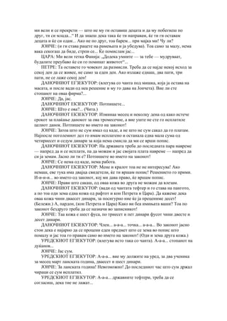 ми вели и се прекрсти — што не му ги оставиш децата и да му побегнеш по
друг, ти си млада...“ И да знаеш дека така ќе ти направам, ќе ти ги оставам
децата и ќе си одам... Ако не по друг, тоа барем... при мајка ми! Чу ли?
    ЈОНЧЕ: (и ги става рацете на рамењата и ја убедува). Тоа само за малу, нема
вака секогаш да биде, стрпи се... Ќе помислам јас...
    ЦАРА: Ми вели тетка Фанија: „Додека умните — за тебе — мудруваат,
будалите преубаво ќе си го поминат животот“...
    ПЕТРЕ: Та оставете го човекот да размисли. Треба да се најде некој исход за
секој ден да се живее, не само за еден ден. Ако излаже еднаш, два пати, три
пати, не се лаже секој ден!
    ДАНОЧНИОТ ЕГЗЕКУТОР: (влегува со чанта под мишка, која ја остава на
масата, и после вади од неа решение и му го дава на Јончета). Вие ли сте
стопанот на оваа фирма?...
    ЈОНЧЕ: Да, јас.
    ДАНОЧНИОТ ЕКЗЕКУТОР: Потпишете...
    ЈОНЧЕ: Што е ова?... (Чита.)
    ДАНОЧНИОТ ЕКЗЕКУТОР: Изминаа месец и неколку дена од како истече
срокот за плаќање данокот за ова тромесечие, а вие уште не сте го исплатиле
целиот данок. Потпишете во името на законот!
    ЈОНЧЕ: Затоа што не сум имал од каде, а не што не сум сакал да го платам.
Најпосле поголемиот дел го имам исплатено и останала една мала сума од
четириесет и седум динари за која нема смисла да ми се врши попис.
    ДАНОЧНИОТ ЕКЗЕКУТОР: На државата треба до последната пара навреме
— напред да и се исплати, па да можам и јас својата плата навреме — напред да
си ја земам. Јасно ли ти е? Потпишете во името на законот!
    ЈОНЧЕ: Се нема од каде, нема работа.
    ДАНОЧНИОТ ЕКЗЕКУТОР: Мене и кралот тоа не не интересува! Ако
немаш, еве тука има двајца свидетели, ќе ти вршам попис! Решението го прими.
И-и-и-и... во името од законот, кој ми дава право, ќе вршам попис.
    ЈОНЧЕ: Прави што сакаш, од оваа кожа во друга не можам да влезам.
    ДАНОЧНИОТ ЕКЗЕКУТОР: (вади од чантата тефтер и го става на пангото,
а по тоа оди зема една кожа од рафтот и кон Петрета и Цара). Да кажеме дека
оваа кожа чини дваесет динари, за посигурно ние ќе ја прецениме десет!
(Бележи.) А, пардон, (кон Петрета и Цара) Како ви беа имињата ваши? Тоа по
законот бездруго треба да се назначи во записникот!
    ЈОНЧЕ: Таа кожа е шест фуса, по триесет и пет динари фусот чини двесте и
десет динари.
    ДАНОЧНИОТ ЕКЗЕКУТОР: Член... а-а-а... точка... а-а-а... Во законот јасно
стои дека е најарно да се процени еден предмет што се зема во попис што
помалу и јас тоа го правам само во името на законот! (Оди и зема друга кожа.)
    УРЕДСКИОТ ЕГЗЕКУТОР: (влегува исто така со чанта). А-а-а... стопанот на
дуќанов...
    ЈОНЧЕ: Јас сум.
    УРЕДСКИОТ ЕГЗЕКУТОР: А-а-а... вие му должите на уред, за два ученика
за месец март ланската година, дваесет и шест динари.
    ЈОНЧЕ: За ланската година! Невозможно! До последниот час што сум држал
чираци се сум исплатил.
    УРЕДСКИОТ ЕГЗЕКУТОР: А-а-а... државните тефтери, треба да се
согласиш, дека тие не лажат...
 