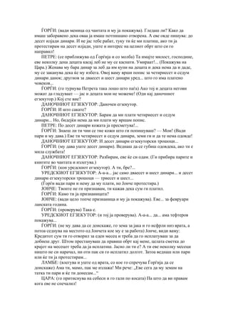 ЃОРЃИ: (вади меница од чантата и му ја покажува). Гледаш ли? Како да
имаш заборавено дека оваа ја имаш потпишано отворена. А еве овде пишува: до
десет илјади динари. И не јас тебе рабат, туку ти ќе ми платиш, ако ти ја
протестирам на десет илјади, уште и интерес на целиот обрт што си го
направил!
    ПЕТРЕ: (се приближува од Ѓорѓија и со молба) Та имајте милост, господине,
еве неколку дена децата касај леб не му се каснати. Умираат!... (Покажува на
Цара.) Женава му бара динар за леб да им купи на децата и дека нема да и даде,
му се заканува дека ќе му избега. Овој ваму врши попис за четириесет и седум
динари данок; другиов за дваесет и шест динари уред... што го има платено
човеков...
    ЃОРЃИ: (го турнува Петрета така лошо што паѓа) Ако тој и децата негови
можат да гладуваат — јас и децата мои не можеме! (Оди кај даночниот
егзекутор.) Кој сте вие?
    ДАНОЧНИОТ ЕГЗЕКУТОР: Даночен егзекутор.
    ЃОРЃИ: И што сакате?
    ДАНОЧНИОТ ЕГЗЕКУТОР: Барам да ми плати четириесет и седум
динари... Но, бидејќи нема да ми плати му вршам попис.
    ПЕТРЕ: По десет динари кожата ја пресметува!...
    ЃОРЃИ: Знаеш ли ти чии се тие кожи што ги попишуваш? — Мои! (Вади
пари и му дава.) Еве ти четириесет и седум динари, земи ги и да те нема одовде!
    ДАНОЧНИОТ ЕГЗЕКУТОР: И десет динари егзекуторски трошоци...
    ЃОРЃИ: (му дава уште десет динари). Веднаш да се губиш одовдека, ако ти е
мила службата!
    ДАНОЧНИОТ ЕГЗЕКУТОР: Разбирам, еве ќе си одам. (Ги прибира парите и
книгите во чантата и излегува.)
    ЃОРЃИ: (кон уредскиот егзекутор). А ти, бре?...
    УРЕДСКИОТ ЕГЗЕКУТОР: А-а-а... јас само дваесет и шест динари... и десет
динари егзекуторски трошоци — триесет и шест...
    (Ѓорѓи вади пари и нему да му плати, но Јонче протестира.)
    ЈОНЧЕ: Твоите не ги признавам, ти кажав дека сум ги платил.
    ЃОРЃИ: Камо ти ја признаницата?
    ЈОНЧЕ: (вади цело топче признаница и му ја покажува). Еве... за февруари
ланската година.
    ЃОРЃИ: (проверува) Така е.
    УРЕДСКИОТ ЕГЗЕКУТОР: (и тој ја проверува). А-а-а... да... ама тефтеров
покажува...
    ЃОРЃИ: (не му дава да се доискаже, го зема за јака и го исфрли низ врата, а
потоа седнува на местото од Јончета кое му е за работа) Јонче, види ваму:
Кредитот сум ти го отворил за еден месец и треба да го исплатуваш за да
добиеш друг. Штом престануваш да правиш обрт кај мене, целата сметка до
крајот на месецот треба да ја исплатиш. Јасно ли ти е? А ти еве неколку месеци
ништо не си нарачал, ни оти пак си го исплатил долгот. Затоа веднаш или пари
или ќе ти ја протестирам...
    ЛАМБЕ: (влегува и уште од врата, со кое го спречува Ѓорѓија да се
доискаже) Ама ти, мамо, пак ме излажа! Ми рече: „Еве сега да му земам на
татка ти пари и ќе ти донесам...“
    ЦАРА: (го притиснува на себеси и го гали по косата) Па што да ви правам
кога еве не спечалил!
 