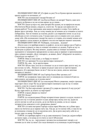 ПОЛИЦИСКИОТ ПИСАР: (Го фаќа за уво) Ти се буниш против законите и
кралот којшто ги потпишал, а?
    КОСТО: (на полицискиот писар) Остави го!
    ПОЛИЦИСКИОТ ПИСАР: (на Коста) Имате ли цигари? Знаете, како што
дојдовте на брзина и не ми остана време да си земам...
    КОСТО: (вади кутија и му дава цигари) Не пушам, но за пријатели носам.
(На Јончета) Види некако, снајди се, плати ми. Та зар јас сум крив што ти
немаш работа? Та јас признавам дека вашата несреќа е и моја. Сега треба да
фаќам друга трговија. Ама до толку повеќе јас не можам да се откажам од моето
побарување. Ако не можеш да платиш, редно е да извршиме попис за да си ја
обезбедам со пот стечената сума. Гледаш како сум се уморил што сум дошол
докај тебе. (На полицискиот писар) Јас моето го сторив, сега повеќе немам што
да му правам и затоа можете да правите тоа што ви наредил вашиот началник.
    ПОЛИЦИСКИОТ ПИСАР: Разбирам, господине... веднаш!
    (Косто оди и ги прибира кожите од рафтот, но во исто време оди и Ѓорѓи и
му ги отима од рацете и така се отимаат на кожите се додека, Ѓорѓи не му ги
истргнува од рацете. Во овој момент, додека овие се отимаат на кожите,
зурлаџиите и тапанџиите придружени од маса деца се враќаат и препоминуваат
пред дуќанот викајќи „Долу чевларите, да живее „Бата“ оборувачот на цените...
Спасителот на народот...“)
    ЃОРЃИ: Овие се мои кожи, а ти барај ги твоите!
    КОСТО: (со иронија) Ти си ја протестирал меницата?...
    ЃОРЃИ: Не, ама... ќе ја протестирам.
    КОСТО: Штом така, сега ќе се попишат за да се плати прво долгот мој, па
ако остане за тебе... Пописот се врши по редот како што се протестирани
мениците. (Со иронија) Јасно ли ви е? Ако не ви е јасно, нека ве запознае
писаров со законот...
    ПОЛИЦИСКИОТ ПИСАР: (на Горѓија благо) Вие трговец сте?
    ЃОРЃИ: (се исправува гордо пред него и покажува на стомахот) Еден од
најголемите, кој можам да го купам овега!
    ПОЛИЦИСКИОТ ПИСАР: (се поклонува) Моето уважение, имајте трпение:
мајсторот има и лозје! Ќе му ја протестирате меницата и јас ќе му го земам
лозјето, а вие ќе го јадете грозјето!
    КОСТО: Тој бил најголемиот трговец (Се удира во градите) А кој сум јас!
Колку пари имате да земате од мајсторов?
    ЃОРЃИ: (гордо) Двојно од твоите!
    КОСТО: Колку?
    ЃОРЃИ: (со подвлечување) Илија четиристотини триесет и седум; педесет и
седум што му го платив данокот и еден динар пред малку што му дадов на
детето негово за леб да си купи, да не ми брчи на ушиве, се на се: илјада
четиристотни деведесет и пет динарчиња, рамно!
    КОСТО: (го вика настрана Ѓорѓија и вади пари) Мислам, не е убаво пред
овега (за Јончета) да се караме меѓу нас. Еве јас да ти платам тебе, и така ќе му
ја попишеме стокава ќе си ги наплатам сите. Да не рече овој меѓу себе ќе се
изедат овие за динар. Разбираш?
    ЃОРЃИ: (ги прибира парите и му ја дава меницата). Сепак јас дојдов побрзо
до моите пари, а ти копај си ги очите со него! (Излегува)
    КОСТО: Ха, ха, ха... најголемиот трговец (на полицискиот писар), а се
понижи да ги земе од мене! (Ја гледа меницата и од изненада ги расчочорува
 