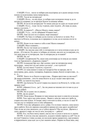 САНДРЕ: Е-е-е... после те побара една калуѓерица да и дадеш некоја стотка
помош за подигнување некој манастир во...
     ПЕТРЕ: Тоа не ме интересува!
     САНДРЕ: И-и-и... по неа дојде, те побара еден полициски писар за да ти
натури (се поправа), да ти продаде билети за некаква забава...
     ПЕТРЕ: И тоа не ме интересува! Ти знаеш дека јас не одам да гледам шеги!
     САНДРЕ: О-о-о... та јас тоа му го реков, само тој рече: „Не мора да дојде,
важно е да плати...“
     ПЕТРЕ: Ја мајката?!... (Пауза.) Нешто, онака, важно?
     САНДРЕ: У-у-у... ете ќе заборавев! И важно има!...
     ПЕТРЕ: Ами тоа што не го кажеш, море никаквец!
     САНДРЕ: Од Уред те побараа да им платиш за Јончета и за мене. И се
научиле за Илчета, та веднаш да го пријавиш и за нас да си платиш оти ќе те
казнат.
     ПЕТРЕ: Казан ти на главата и тебе и нив! Нешто поважно?
     САНДРЕ: Има и поважно...
     ПЕТРЕ: Па ете тоа чекам да го кажеш!...
     САНДРЕ: Јас мислам дека тебе те интересува се и затоа почнав со ред да ти
редам... (Си мисли.) За данок те побараа да платиш, ама што да ти кажувам, ете,
тоа знам дека не те интересува. Ако те интересува да ти кажам?
     ПЕТРЕ: Не, не!
     САНДРЕ: (подрипнува) Ха, дојде една делегација да ти понуди да станеш
член на Здружението „Јадранска стража“!
     ПЕТРЕ: (пламнува) Бре шут, бре зеленко, мене ме интересува некој
муштерија... некој што зел ако дошол да плати!... а не глупости!
     ИЛЧЕ: (од под маса): Глупости, глупости!...
     ПЕТРЕ: (го зема каишот и мава по Сандрета) Еве ти просјак, еве ти
калугерица, уред, данок, членарина, Јадранска стража, билети за претстава... и...
и... и...
     ЈОНЧЕ: Зошто ти се билети за претстава... Поарна претстава од ова каде?!
Да знаеја комшииве... сите ќе земеа билети за да ја гледаат оваа претстава.
     ИЛЧЕ: (се кикоти под маса).
     ПЕТРЕ: (на Јончета) Ти доста! (ѕирка под масата и на Илчета) А, ти бре, што
правиш тука?
     ИЛЧЕ: (збркано) А-а-а... јас?... Јас им увкам на чевливе што ги мив за да се
исушат побрзо.
     ПЕТРЕ: Не се сушат тие со увкање...
     ИЛЧЕ: Да им дувам?...
     ПЕТРЕ: Нема нужда. Исправи ги тамо некаде кај ѕидот и сами ќе се исушат.
     ИЛЧЕ: Тоа е друго ако нема нужда... Важно е дека јас знам што треба да
сторам кога има нужда. А Сандре, иако е поголем од мене, и тоа не го знае! И
тоа што му го говореше сега го има заборавено.
     ПЕТРЕ: Сите вие заборавате што е добро. Си ги измил чевлите, земи нешто
друго работи. Кога ќе свршиш една работа прашај што има друго да работиш!
Така ли вас ве учеа даскалите, да го губите времето? Нас ни велеа: „Времето е
злато, времето е пари, но тоа си лета, ползувај го — работи“.
     ИЛЧЕ: Ете, тоа било многу важно, ама не сме го учеле и затоа не го знаеме.
     ПЕТРЕ: А што ве учеа вас даскалите, да јадете повеќе сирење од леб? Тоа ли
ве учеа? Срамота е човек да каже, во последно време најпростите, најглупавите
и најрасипаните деца идат да го учат нашиов занает. Порано не беше вака, овој
 