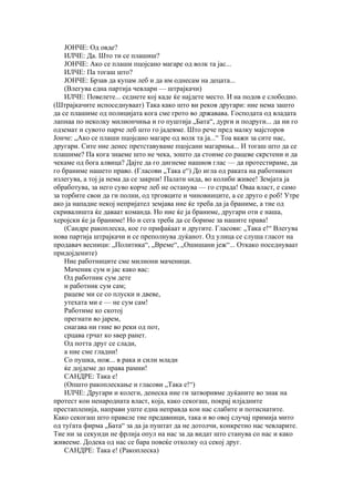 ЈОНЧЕ: Од овде?
    ИЛЧЕ: Да. Што ти се плашиш?
    ЈОНЧЕ: Ако се плаши пцојсано магаре од волк та јас...
    ИЛЧЕ: Па тогаш што?
    ЈОНЧЕ: Брзав да купам леб и да им однесам на децата...
    (Влегува една партија чевлари — штрајкачи)
    ИЛЧЕ: Повелете... седнете кој каде ќе најдете место. И на подов е слободно.
(Штрајкачите испоседнуваат) Така како што ви реков другари: ние нема зашто
да се плашиме од полицијата кога сме грото во државава. Господата од владата
лапнаа по неколку милиончиња и го пуштија „Бата“, дурги и подруги... да ни го
одземат и сувото парче леб што го јадевме. Што рече пред малку мајсторов
Јонче: „Ако се плаши пцојсано магаре од волк та ја...“ Тоа важи за сите нас,
другари. Сите ние денес претставуваме пцојсани магариња... И тогаш што да се
плашиме? Па кога знаеме што не чека, зошто да стоиме со рацеве скрстени и да
чекаме од бога алвица? Дајте да го дигнеме нашиов глас — да протестираме, да
го браниме нашето право. (Гласови „Така е“) До игла од раката на работникот
излегува, а тој ја нема да се закрпи! Палати ѕида, во колиби живее! Земјата ја
обработува, за него суво корче леб не останува — го страда! Оваа власт, е само
за торбите свои да ги полни, од трговците и чиновниците, а се друго е роб! Утре
ако ја нападне некој непријател земјава ние ќе треба да ја браниме, а тие од
скривалишта ќе даваат команда. Но ние ќе ја браниме, другари оти е наша,
херојски ќе ја браниме! Но и сега треба да се бориме за нашите права!
    (Сандре ракоплеска, кое го прифаќаат и другите. Гласови: „Така е!“ Влегува
нова партија штрајкачи и се преполнува дуќанот. Од улица се слуша гласот на
продавач весници: „Политика“, „Време“, „Ошишани јеж“... Откако поседнуваат
придојдените)
    Ние работниците сме милиони маченици.
    Маченик сум и јас како вас:
    Од работник сум дете
    и работник сум сам;
    рацеве ми се со плуски и двеве,
    утехата ми е — не сум сам!
    Работиме ко скотој
    прегнати во јарем,
    снагава ни гние во реки од пот,
    срцава грчат ко ѕвер ранет.
    Од потта друг се слади,
    а ние сме гладни!
    Со пушка, нож... в рака и сили млади
    ќе дојдеме до права рамни!
    САНДРЕ: Така е!
    (Општо ракоплескање и гласови „Така е!“)
    ИЛЧЕ: Другари и колеги, денеска ние ги затворивме дуќаните во знак на
протест кон ненародната власт, која, како секогаш, покрај илјадните
престапленија, направи уште една неправда кон нас слабите и потиснатите.
Како секогаш што правеле тие предавници, така и во овој случај примија мито
од туѓата фирма „Бата“ за да ја пуштат да не дотолчи, конкретно нас чевларите.
Тие ни за секунди не фрлија опул на нас за да видат што станува со нас и како
живееме. Додека од нас се бара повеќе отколку од секој друг.
    САНДРЕ: Така е! (Ракоплеска)
 