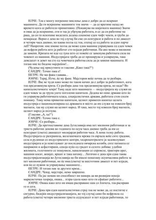 ИЛЧЕ: Тоа е многу погрешно мислење дека е добро да се искршат
машините. Да ги искршиме машините тоа значи — да се вратиме назад во
времето кога се работело примитивно. (Покажува на шијачката машина) Значи
и оваа да ја искршиме, оти и таа ја убрзува работата, и се да си работиме на
рака, да си ги ископаме виделата додека сошиеме еден чифт чевли, и груби до
немајкаде. Верно е дека во тој случај би сме си осигурале и работа и по дваесет
и четири часа дневно, но каква полза од тоа, отепај се од работа за едно парче
леб? Напротив: ние имаме полза да може една машина управувана од еден човек
да исфрли работа што ја работат сто илјади работници. Па ако може и милиони
да замени. Кризата не иде од тука што се повеќе се заменува работната сила на
човекот со машини. Индустријата треба да се проширува и усовршува, така
деведесет и девет на сто од човечката работна сила да ја замени машината. И
тогаш ние ќе бидеме најсреќни!...
    (Чудење кај присутните и гласови „Како така?“)
    САНДРЕ: Точно така е!
    ПЕТРЕ: Не ми фаќа главава...
    ЈОНЧЕ: Терај, Илче, ќе му фане. Мајсторов веќе почна да те разбира.
    ИЛЧЕ: Вас ве чуди како може по таков начин да е добро за работникот, кога
тоа предизвикува криза. Се разбира дека тоа предизвикува криза, но каде? Во
капиталистичките земји! Таму каде што машината — индустријата му служи на
еден човек за да трупа уште поголеми капитали. Додека во оние држави што ќе
ги управува работничката класа, социјалистички држави, работата стои сосем
поинаку. Таму нема приватни капитали, целиот приватен капитал целата
индустрија е национализирана од државата и место да им служи на извесен број
магнати, таа му служи на целиот народ. И така, место тој извесен број магнати,
целиот народ ја ползува.
    (Гласови „А, ха!“)
    САНДРЕ: Точно така е.
    ЈОНЧЕ: Се разбира...
    ИЛЧЕ: Да претпоставиме дека Југославија има пет милиони работници и за
триста работни денови во годината по осум часа дневно треба да им се
осигураат (смета) дванаесет милијарди работни часа. А нема толку работа.
Индустријата се разгранила, железничката мрежа ги сврзала веќе сите градови,
села и рудници со индустриските центри, хидроцентралите ја задоволуваат
индустријата и ја осветлуваат до последната овчарска колиба, сите патишта се
направени и асфалтирани, секоја куќа од градот и селото добива: удобни
жилишта, голетините се пошумиле, канализации се спровеле, трактори орат,
машини косат, жнијат, вршат и така натаму... Логично е дека при една таква
индустријализација во Југославија не би имало понатаму осумчасовна работа за
пет милиони работници, но ќе има (смета) за шестотини дваесет и пет илјади,
кои ќе се нужни за управување машините...
    ПЕТРЕ: И тогаш пак за другите криза...
    САНДРЕ: Чекај, мајсторе, нема завршено.
    ИЛЧЕ: Па јас немам ни способност ни намера да ви развијам некоја
марксистичка теорија, онака... згора-здола како што ги сфаќаат работите...
    ЈОНЧЕ: Онака како што ни имаш расправано нам со Јончета, тоа расправи
го и сега.
    ИЛЧЕ: Дека при еден капиталистички строј тоа не може да, се постигне е
сигурно, бидејќи индустријализацијата, во тој случај само би исфрлила од
работа (смета) четири милиони триста седумдесет и пет илјади работници, то
 