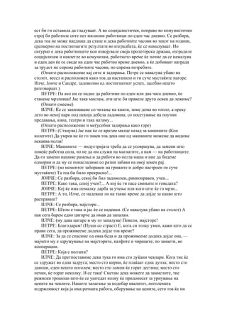 ест би ги оставила да гладуваат. А во социјалистички, поправо во комунистички
строј би работиле сите пет милиони работници по еден час дневно. Се разбира,
дека тоа не може наеднаш да стане и дека работните часови во текот на години,
сразмерно на постигнатите резултати во изградбата, ќе се намалуваат. Но
сигурно е дека работниците кои извојувале своја пролетерска држава, изградиле
социјализам и навлегле во комунизам, работното време ќе почне да се намалува
и еден ден ќе се сведе на еден час работно време дневно, а ќе добиваат награда
за трудот не спрема работните часови, но спрема потребите.
    (Општо расположение кај сите и задирања. Петре се навалува убаво на
столот, весел и расположен како тоа да настапило и ги суче мустаќите нагоре.
Илче, Јонче и Сандре, задоволни од постигнатиот успех, засебно нешто
разговараат.)
    ПЕТРЕ: Па ако ни се падне да работиме по еден или два часа дневно, ќе
станеме мрзливци! Јас така мислам, оти што би правеле друго освен да лежиме?
    (Општо смеење)
    ИЛЧЕ: Ќе се занимаваме со читање на книги, зиме дома во топло, а преку
лето во некој парк под некоја дебела ладовина; со посетување на поучни
предавања, кина, театри и така натаму...
    (Општо расположение и меѓусебни задирања како горе)
    ПЕТРЕ: (Станува) Јас пак ќе се вратам малце назад за машините (Кон
колегите) Да умрев не ќе го знаев тоа дека ние од машините можеме да видиме
некаква полза!
    ИЛЧЕ: Машините — индустријата треба да се усовршува, да замени што
повеќе работна сила, но не да им служи на магнатите, а нам — на работниците.
Да ги замени нашиве рамења и да работи во полза наша и ние да бидеме
одморни и да му се понасладиме со разни забави на овој земен рај.
    ПЕТРЕ: (во моментот заборавен на грижите и добро настроен ги суче
мустаќите) Та тоа би било прекрасно!...
    ЈОНЧЕ: Се разбира, секој би бил задоволен, рамноправен, учен...
    ПЕТРЕ: Како така, секој учен?... А кој ќе ги пасе свињите и говедата?
    ЈОНЧЕ: Кој ќе има помалку дарба за учење или кого што ќе го мрзи...
    ПЕТРЕ: А ти, Илче, се надеваш ли на такво време да дојде за какво што
расправаш?
    ИЛЧЕ: Се разбира, мајсторе...
    ПЕТРЕ: Штом е така и јас ќе се надевам. (Се навалува убаво на столот) А
пак сега барем едно цигарче да имав да запалам.
    ИЛЧЕ: (му дава цигаре и му го запалува) Повели, мајсторе!
    ПЕТРЕ: Благодарам! (Пуши со страст) Е, кога си толку умен, кажи што да се
прави сега, да проживееме додека дојде тоа време?
    ИЛЧЕ: За да се спасиме од оваа беда и да проживееме додека дојде она, —
мајчето му е здружување на мајсторите, калфите и чираците, по занаети, во
кооперации.
    ПЕТРЕ: Која е ползата?
    ИЛЧЕ: Да претпоставиме дека тука ги има сто дуќани чевлари. Кога тие ќе
се здружат во една задруга; место сто кирии, ќе плаќаат една дупла; место сто
даноци, еден нешто поголем; место сто лампи ќе горат дестина; место сто
печки, ќе горат неколку. И се така! Сметам дека можете да замислите, тие
режиски трошоци што ќе се уштедат колку ќе придонесат за урнување на
цените на чевлите. Нашето залагање за подобар квалитет, поголемата
издржливост која ја има рачната работа, оборување на цените, сето тоа ќе ни
 