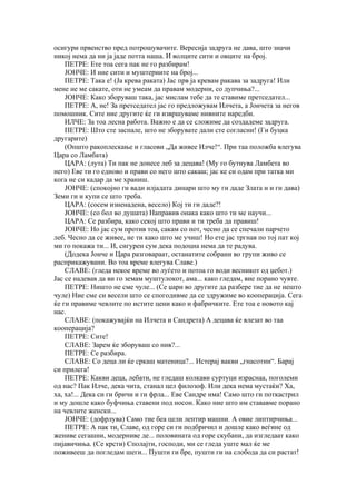 осигури првенство пред потрошувачите. Вересија задруга не дава, што значи
никој нема да ни ја јаде потта наша. И волците сити и овците на број.
    ПЕТРЕ: Ете тоа сега пак не го разбирам!
    ЈОНЧЕ: И ние сити и муштериите на број...
    ПЕТРЕ: Така е! (Ја крева раката) Јас прв ја кревам ракава за задруга! Или
мене не ме сакате, оти не умеам да правам модерни, со дупчиња?...
    ЈОНЧЕ: Како зборуваш така, јас мислам тебе да те ставиме претседател...
    ПЕТРЕ: А, не! За претседател јас го предложувам Илчета, а Јончета за негов
помошник. Сите ние другите ќе ги извршуваме нивните наредби.
    ИЛЧЕ: За тоа лесна работа. Важно е да се сложиме да создадеме задруга.
    ПЕТРЕ: Што сте заспале, што не зборувате дали сте согласни! (Ги буцка
другарите)
    (Општо ракоплескање и гласови „Да живее Илче!“. При таа положба влегува
Цара со Ламбата)
    ЦАРА: (лута) Ти пак не донесе леб за децава! (Му го бутнува Ламбета во
него) Еве ти го едново и прави со него што сакаш; јас ке си одам при татка ми
кога не си кадар да ме храниш.
    ЈОНЧЕ: (спокојно ги вади илјадата динари што му ги даде Злата и и ги дава)
Земи ги и купи се што треба.
    ЦАРА: (сосем изненадена, весело) Кој ти ги даде?!
    ЈОНЧЕ: (со бол во душата) Направив онака како што ти ме научи...
    ЦАРА: Се разбира, како секој што прави и ти треба да правиш!
    ЈОНЧЕ: Но јас сум против тоа, сакам со пот, чесно да се спечали парчето
леб. Чесно да се живее, не ти како што ме учиш! Но ете јас тргнав по тој пат кој
ми го покажа ти... И, сигурен сум дека подоцна нема да те радува.
    (Додека Јонче и Цара разговараат, останатите собрани во групи живо се
расприкажувани. Во тоа време влегува Славе.)
    СЛАВЕ: (гледа некое време во луѓето и потоа го води весникот од џебот.)
Јас се надевав да ви го земам муштулокот, ама... како гледам, вие порано чувте.
    ПЕТРЕ: Ништо не сме чуле... (Се џари во другите да разбере тие да не нешто
чуле) Ние сме си весели што се спогодивме да се здружиме во кооперација. Сега
ќе ги правиме чевлите по истите цени како и фабричките. Ете тоа е новото кај
нас.
    СЛАВЕ: (покажувајќи на Илчета и Сандрета) А децава ќе влезат во таа
кооперација?
    ПЕТРЕ: Сите!
    СЛАВЕ: Зарем ќе зборуваш со нив?...
    ПЕТРЕ: Се разбира.
    СЛАВЕ: Со деца ли ќе сркаш матеница?... Истерај вакви „гнасотии“. Барај
си прилега!
    ПЕТРЕ: Какви деца, лебати, не гледаш колкави суртуци израснаа, поголеми
од нас? Пак Илче, дека чита, станал цел филозоф. Или дека нема мустаќи? Ха,
ха, ха!... Дека си ги бричи и ги фрла... Еве Сандре има! Само што ги поткастрил
и му дошле како буфчиња ставени под носон. Како ние што им стававме порано
на чевлите женски...
    ЈОНЧЕ: (дофрлува) Само тие беа цели лептир машни. А овие липтирчиња...
    ПЕТРЕ: А пак ти, Славе, од горе си ги подбричил и дошле како веѓине од
жениве сегашни, модерниве де... половината од горе скубани, да изгледаат како
пијавичиња. (Се крсти) Сполајти, господи, ми се гледа уште мал ќе ме
поживееш да погледам шеги... Пушти ги бре, пушти ги на слобода да си растат!
 