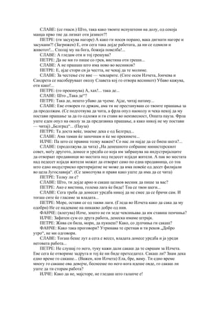 СЛАВЕ: (се гнаси.) Што, така како твоите испуштени на долу, од секоја
манџа прво тие да лизнат оти јазикот?!
    ПЕТРЕ: (ги засукува нагоре) А како ги носев порано, вака дигнати нагоре и
засукани?! (Загрижен) Е, оти сега така дојде работата, да ни се одмили и
животот!... Сполај му на бога, божија повелба!...
    СЛАВЕ: А гледам оти и тој грешува?
    ПЕТРЕ: Да не ми го пише со грев, вистина оти греши...
    СЛАВЕ: А не прашаш што има ново во весников?
    ПЕТРЕ: Е, ајде стори си ја честта, не чекај да те молиме.
    СЛАВЕ: За честење сте вие — чевларите. (Сите осем Илчета, Јончева и
Сандрета се насоберуваат околу Славета кој го отвора весникот) Убаво кажува,
оти како!...
    ПЕТРЕ: (го прекинува) А, хах!... така де...
    СЛАВЕ: Што „Така де“?
    ПЕТРЕ: Така де, нешто убаво да чуеме. Ајде, читај натаму...
    СЛАВЕ: Еве отворен го држам, ама ти не престануваш со твоите прашања за
да продолжам. (Се подготвува да чита, а фрла опул наоколу и чека некој да му
постави прашање за да го одложи и ги стави во неизвесност, Општа пауза. Фрла
уште еден опул на околу за да предизвика прашање, а како никој не му постави
— читај) „Белград“... (Пауза)
    ПЕТРЕ: Та доста веќе, знаеме дека е од Белград...
    СЛАВЕ: Ама таман ќе започнам и ќе ме прекинете...
    ИЛЧЕ: Па што се правиш толку важен? Со нас ли најде да се биеш шега?...
    СЛАВЕ: (продолжува да чита) „На денешното собрание министерскиот
совет, меѓу другото, донесе и уредба со која им забранува на индустријалците
да отвораат продавници во местата под педесет илјади жители. А пак во местата
над педесет илјади жители можат да отворат само по една продавница, со тоа
што едно индустриско претпријатие не може да има повеќе од десет филијали
во цела Југославија“. (Се замолчува и прави како уште да има да се чита)
    ПЕТРЕ: Толку ли е?
    СЛАВЕ: Што, ти дојде арно и сакаш целиов весник да пише за вас?
    ПЕТРЕ: Ако е вистина, голема лага ќе биде! Тоа се твои шеги...
    СЛАВЕ: Сега треба да донесат уредба никој да не смее да се бричи сам. И
тогаш сите ќе гласаме за владата...
    ПЕТРЕ: Море, остави се од такви лаги. (Гледа во Илчета како да сака да му
одобри) Не се надеваме на никакво добро од нив.
    ФАНЧЕ: (влегува) Илче, зошто не ги зеде чевлињава да им ставиш пенчиња?
    ИЛЧЕ: Зафатен сум со друга работа, денеска имаме штрајк.
    ПЕТРЕ: Жива си била, мори, да пукнеш? Како, со дупчиња ги сакаш?
    ФАНЧЕ: Како така проговори? Утринава те сретнав и ти реков „Добро
утро“, не ми одговори.
    СЛАВЕ: Тогаш беше лут а сега е весел, владата донесе уредба и ја уреди
неговата работа...
    ПЕТРЕ: Не слушај го него, туку кажи дали сакаш да те свршам за Илчета.
Еве сега ќе отвориме задруга и тој ќе ни биде претседател. Сакаш ли? Знам дека
едно време го сакаше... (Важен, кон Илчета) Ела, бре, ваму. Ти едно време
многу го сакаше ова девојче, беснееше по него кога идеше овде, го сакаш ли
уште да ти сторам работа?
    ИЛЧЕ: Како да не, мајсторе, не гледаш што галапче е!
 