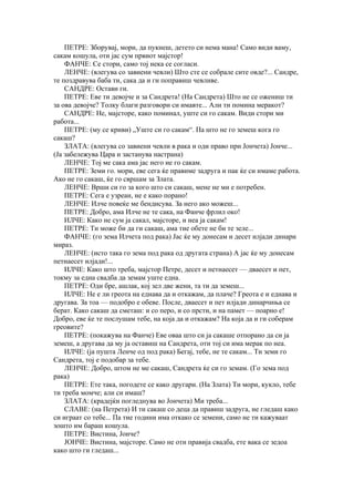 ПЕТРЕ: Зборувај, мори, да пукнеш, детето си нема мана! Само види ваму,
сакам кошула, оти јас сум првиот мајстор!
    ФАНЧЕ: Се стори, само тој нека се согласи.
    ЛЕНЧЕ: (влегува со завиени чевли) Што сте се собрале сите овде?... Сандре,
те поздравува баба ти, сака да и ги поправиш чевливе.
    САНДРЕ: Остави ги.
    ПЕТРЕ: Еве ти девојче и за Сандрета! (На Сандрета) Што не се ожениш ти
за ова девојче? Толку благи разговори си имавте... Али ти помина меракот?
    САНДРЕ: Не, мајсторе, како поминал, уште си го сакам. Види стори ми
работа...
    ПЕТРЕ: (му се криви) „Уште си го сакам“. Па што не го земеш кога го
сакаш?
    ЗЛАТА: (влегува со завиени чевли в рака и оди право при Јончета) Јонче...
(Ја забележува Цара и застанува настрана)
    ЛЕНЧЕ: Тој ме сака ама јас него не го сакам.
    ПЕТРЕ: Земи го. мори, еве сега ќе правиме задруга и пак ќе си имаме работа.
Ако не го сакаш, ќе го свршам за Злата.
    ЛЕНЧЕ: Врши си го за кого што си сакаш, мене не ми е потребен.
    ПЕТРЕ: Сега е узреан, не е како порано!
    ЛЕНЧЕ: Илче повеќе ме бендисува. За него ако можеш...
    ПЕТРЕ: Добро, ама Илче не те сака, на Фанче фрлил око!
    ИЛЧЕ: Како не сум ја сакал, мајсторе, и неа ја сакам!
    ПЕТРЕ: Ти може би да ги сакаш, ама тие обете не би те зеле...
    ФАНЧЕ: (го зема Илчета под рака) Јас ќе му донесам и десет илјади динари
мираз.
    ЛЕНЧЕ: (исто така го зема под рака од другата страна) А јас ќе му донесам
петнаесет илјади!...
    ИЛЧЕ: Како што треба, мајстор Петре, десет и петнаесет — дваесет и пет,
токму за една свадба да земам уште една.
    ПЕТРЕ: Оди бре, ашлак, кој зел две жени, та ти да земеш...
    ИЛЧЕ: Не е ли греота на еднава да и откажам, да плаче? Греота е и еднава и
другава. За тоа — подобро е обеве. После, дваесет и пет илјади динарчиња се
берат. Како сакаш да сметаш: и со перо, и со прсти, и на памет — поарно е!
Добро, еве ќе те послушам тебе, на која да и откажам? На која да и ги соберам
греовите?
    ПЕТРЕ: (покажува на Фанче) Еве оваа што си ја сакаше отпорано да си ја
земеш, а другава да му ја оставиш на Сандрета, оти тој си има мерак по неа.
    ИЛЧЕ: (ја пушта Ленче од под рака) Бегај, тебе, не те сакам... Ти земи го
Сандрета, тој е подобар за тебе.
    ЛЕНЧЕ: Добро, штом не ме сакаш, Сандрета ќе си го земам. (Го зема под
рака)
    ПЕТРЕ: Ете така, погодете се како другари. (На Злата) Ти мори, кукло, тебе
ти треба момче; али си имаш?
    ЗЛАТА: (крадејќи погледнува во Јончета) Ми треба...
    СЛАВЕ: (на Петрета) И ти сакаш со деца да правиш задруга, не гледаш како
си играат со тебе... Па тие години има откако се земени, само не ти кажуваат
зошто им бараш кошула.
    ПЕТРЕ: Вистина, Јонче?
    ЈОНЧЕ: Вистина, мајсторе. Само не оти правија свадба, ете вака се зедоа
како што ги гледаш...
 