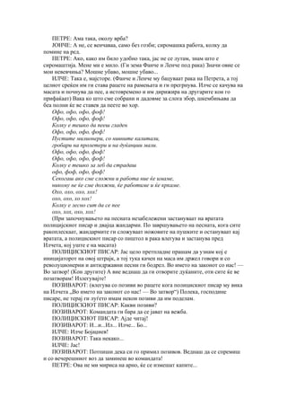 ПЕТРЕ: Ама така, околу врба?
    ЈОНЧЕ: А не, се венчаваа, само без гозби; сиромашка работа, колку да
помине на ред.
    ПЕТРЕ: Ако, како им било удобно така, јас не се лутам, знам што е
сиромаштија. Мене ми е мило. (Ги зема Фанче и Ленче под рака) Значи овие се
мои невевчиња? Мошне убаво, мошне убаво...
    ИЛЧЕ: Така е, мајсторе. (Фанче и Ленче му бацуваат рака на Петрета, а тој
целиот среќен им ги става рацете на рамењата и ги прегрнува. Илче се качува на
масата и почнува да пее, а истовремено и им дирижира на другарите кои го
прифаќаат) Вака ко што сме собрани и дадовме за слога збор, шкембињава да
беа полни ќе ве ставев да пеете во хор.
    Офо, офо, офо, фоф!
    Офо, офо, офо, фоф!
    Колку е тешко да пееш гладен
    Офо, офо, офо, фоф!
    Пустите милионери, со нивните калитали,
    гробари на пролетери и на дуќанџии мали.
    Офо, офо, офо, фоф!
    Офо, офо, офо, фоф!
    Колку е тешко за леб да страдаш
    офо, фоф, офо, фоф!
    Секогаш ако сме сложни и работа ние ќе имаме,
    никому не ќе сме должни, ќе работиме и ќе кркаме.
    Охо, охо, охо, хох!
    охо, охо, хо хох!
    Колку е лесно сит да се пее
    охо, хох, охо, хох!
    (При започнувањето на песната незабележени застануваат на вратата
полицијскиот писар и двајца жандарми. По завршувањето на песната, кога сите
ракоплескаат, жандармите ги сложуваат ножовите на пушките и остануваат кај
вратата, а полицискиот писар со пиштол в рака влегува и застанува пред
Илчета, кој уште е на масата)
    ПОЛИЦИСКИОТ ПИСАР: Јас цело претпладне прашам да узнам кој е
иницијаторот на овој штрајк, а тој тука качен на маса им држел говори и со
револуционерни и антидржавни песни ги бодрел. Во името на законот со нас! —
Во затвор! (Кон другите) А вие веднаш да ги отворите дуќаните, оти сите ќе ве
позатворам! Излегувајте!
    ПОЗИВАРОТ: (влегува со позиви во рацете кога полицискиот писар му вика
на Илчета „Во името на законот со нас! — Во затвор“) Полека, господине
писаре, не терај ги луѓето имам некои позиви да им поделам.
    ПОЛИЦИСКИОТ ПИСАР: Какви позиви?
    ПОЗИВАРОТ: Командата ги бара да се јават на вежба.
    ПОЛИЦИСКИОТ ПИСАР: Ајде читај!
    ПОЗИВАРОТ: И...и...Ил... Илче... Бо...
    ИЛЧЕ: Илче Бојаџиев!
    ПОЗИВАРОТ: Така некако...
    ИЛЧЕ: Јас!
    ПОЗИВАРОТ: Потпиши дека си го примил позивов. Веднаш да се спремиш
и со вечерешниот воз да заминеш во командата!
    ПЕТРЕ: Ова не ми мириса на арно, ќе се измешат капите...
 