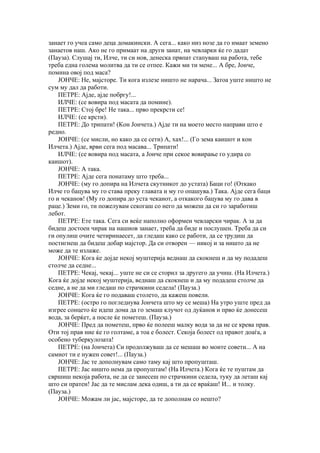 занает го учеа само деца домакински. А сега... како низ нозе да го имаат земено
занаетов наш. Ако не го примаат на други занат, на чевларки ќе го дадат
(Пауза). Слушај ти, Илче, ти си нов, денеска првпат стапуваш на работа, тебе
треба една голема молитва да ти се отпее. Кажи ми ти мене... А бре, Јонче,
помина овој под маса?
    ЈОНЧЕ: Не, мајсторе. Ти кога излезе ништо не нарача... Затоа уште ништо не
сум му дал да работи.
    ПЕТРЕ: Ајде, ајде побргу!...
    ИЛЧЕ: (се вовира под масата да помине).
    ПЕТРЕ: Стој бре! Не така... прво прекрсти се!
    ИЛЧЕ: (се крсти).
    ПЕТРЕ: До трипати! (Кон Јончета.) Ајде ти на моето место направи што е
редно.
    ЈОНЧЕ: (се мисли, но како да се сети) А, хах!... (Го зема каишот и кон
Илчета.) Ајде, врви сега под масава... Трипати!
    ИЛЧЕ: (се вовира под масата, а Јонче при секое вовирање го удира со
каишот).
    ЈОНЧЕ: А така.
    ПЕТРЕ: Ајде сега понатаму што треба...
    ЈОНЧЕ: (му го допира на Илчета скутникот до устата) Баци го! (Откако
Илче го бацува му го става преку главата и му го опашува.) Така. Ајде сега баци
го и чеканов! (Му го допира до уста чеканот, а откакого бацува му го дава в
раце.) Земи го, ти пожелувам секогаш со него да можеш да си го заработиш
лебот.
    ПЕТРЕ: Ете така. Сега си веќе наполно оформен чевларски чирак. А за да
бидеш достоен чирак на нашиов занает, треба да биде и послушен. Треба да си
ги опулиш очите четиринаесет, да гледаш како се работи, да се трудиш да
постигнеш да бидеш добар мајстор. Да си отворен — никој и за ништо да не
може да те излаже.
    ЈОНЧЕ: Кога ќе дојде некој муштерија веднаш да скокнеш и да му подадеш
столче да седне...
    ПЕТРЕ: Чекај, чекај... уште не си се сторил за другего да учиш. (На Илчета.)
Кога ќе дојде некој муштерија, веднаш да скокнеш и да му подадеш столче да
седне, а не да ми гледаш по страчкини седела! (Пауза.)
    ЈОНЧЕ: Кога ќе го подаваш столето, да кажеш повели.
    ПЕТРЕ: (остро го погледнува Јончета што му се меша) На утро уште пред да
изгрее сонцето ќе идеш дома да го земаш клучот од дуќанов и прво ќе донесеш
вода, за берќет, а после ќе пометеш. (Пауза.)
    ЈОНЧЕ: Пред да пометеш, прво ќе полееш малку вода за да не се крева прав.
Оти тој прав ние ќе го голтаме, а тоа е болест. Секоја болест од правот доаѓа, а
особено туберкулозата!
    ПЕТРЕ: (на Јончета) Си продолжуваш да се мешаш во моите совети... А на
самиот ти е нужен совет!... (Пауза.)
    ЈОНЧЕ: Јас те дополнувам само таму кај што пропушташ.
    ПЕТРЕ: Јас ништо нема да пропуштам! (На Илчета.) Кога ќе те пуштам да
свршиш некоја работа, не да се занесеш по страчкини седела, туку да леташ кај
што си пратен! Јас да те мислам дека одиш, а ти да се враќаш! И... и толку.
(Пауза.)
    ЈОНЧЕ: Можам ли јас, мајсторе, да те дополнам со нешто?
 