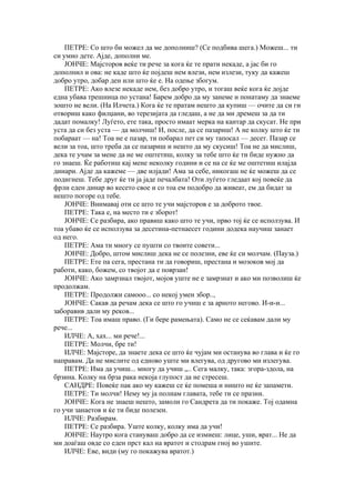 ПЕТРЕ: Со што би можел да ме дополниш? (Се подбива шега.) Можеш... ти
си умно дете. Ајде, дополни ме.
    ЈОНЧЕ: Мајсторов веќе ти рече за кога ќе те прати некаде, а јас би го
дополнил и ова: не каде што ќе појдеш нем влези, нем излези, туку да кажеш
добро утро, добар ден или што ќе е. На одење збогум.
    ПЕТРЕ: Ако влезе некаде нем, без добро утро, и тогаш веќе кога ќе дојде
една убава трешница по устана! Барем добро да му занеме и понатаму да знаеме
зошто не вели. (На Илчета.) Кога ќе те пратам нешто да купиш — очите да си ги
отвориш како филџани, во терезијата да гледаш, а не да ми дремеш за да ти
дадат помалку! Луѓето, ете така, просто имаат мерка на кантар да скусат. Не при
уста да си без уста — да молчиш! И, после, да се пазариш! А не колку што ќе ти
побараат — на! Тоа не е пазар, ти побарал пет си му тапосал — десет. Пазар се
вели за тоа, што треба да се пазариш и нешто да му скусиш! Тоа не да мислиш,
дека те учам за мене да не ме оштетиш, колку за тебе што ќе ти биде нужно да
го знаеш. Ќе работиш кај мене неколку години и се на се ќе ме оштетиш илајда
динари. Ајде да кажеме — две илјади! Ама за себе, никогаш не ќе можеш да се
подигнеш. Тебе друг ќе ти ја јаде печалбата! Оти луѓето гледаат кој повеќе да
фрли еден динар во кесето свое и со тоа ем подобро да живеат, ем да бидат за
нешто погоре од тебе.
    ЈОНЧЕ: Внимавај оти се што те учи мајсторов е за доброто твое.
    ПЕТРЕ: Така е, на место ти е зборот!
    ЈОНЧЕ: Се разбира, ако правиш како што те учи, прво тој ќе се исползува. И
тоа убаво ќе се исползува за десетина-петнаесет години додека научиш занает
од него.
    ПЕТРЕ: Ама ти многу се пушти со твоите совети...
    ЈОНЧЕ: Добро, штом мислиш дека не се полезни, еве ќе си молчам. (Пауза.)
    ПЕТРЕ: Ете па сега, престана ти да говориш, престана и мозоков мој да
работи, како, божем, со твојот да е поврзан!
    ЈОНЧЕ: Ако замрзнал твојот, мојов уште не е замрзнат и ако ми позволиш ќе
продолжам.
    ПЕТРЕ: Продолжи самооо... со некој умен збор..,
    ЈОНЧЕ: Сакав да речам дека се што го учиш е за арното негово. И-и-и...
заборавив дали му реков...
    ПЕТРЕ: Тоа имаш право. (Ги бере рамењата). Само не се сеќавам дали му
рече...
    ИЛЧЕ: А, хах... ми рече!...
    ПЕТРЕ: Молчи, бре ти!
    ИЛЧЕ: Мајсторе, да знаете дека се што ќе чујам ми останува во глава и ќе го
направам. Да не мислите од едново уште ми влегува, од другово ми излегува.
    ПЕТРЕ: Има да учиш... многу да учиш „.. Сега малку, така: згора-здола, на
брзина. Колку на брза рака некоја глупост да не стресеш.
    САНДРЕ: Повеќе пак ако му кажеш се ќе помеша и ништо не ќе запамети.
    ПЕТРЕ: Ти молчи! Нему му ја полнам главата, тебе ти се празни.
    ЈОНЧЕ: Кога не знаеш нешто, замоли го Сандрета да ти покаже. Тој одамна
го учи занаетов и ќе ти биде полезен.
    ИЛЧЕ: Разбирам.
    ПЕТРЕ: Се разбира. Уште колку, колку има да учи!
    ЈОНЧЕ: Наутро кога стануваш добро да се измиеш: лице, уши, врат... Не да
ми доаѓаш овде со еден прст кал на вратот и стодрам гној во ушите.
    ИЛЧЕ: Еве, види (му го покажува вратот.)
 