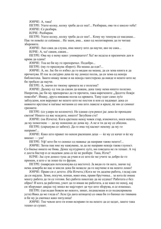 ЈОНЧЕ: А, така!
    ПЕТРЕ: Уште колку, колку треба да се пее!... Разбираш, ова ти е школо тебе!
    ЈОНЧЕ: Се разбира.
    ИЛЧЕ: Разбирам.
    ПЕТРЕ: Уште колку, колку треба да се пее!... Кому му текнува се наеднаш...
Пак ти повеќе се сеќаваш... Не знам, ама... како од молитварник да ги читаш
зборовите.
    ЈОНЧЕ: Ако сака да слуша, има многу што да научи; ако не сака...
    ИЛЧЕ: А, ха! сакам, сакам...
    ПЕТРЕ: Ова му е нему како: универцитет! Ха! во недела и празничен ден в
црква да одиш!
    ЈОНЧЕ: Тоа не би му го препорачал. Подобро...
    ПЕТРЕ: (му го пресекува зборот). На меана да оди?...
    ЈОНЧЕ: А, не. Јас би го избил да го видам на меана; да си зема книга и да
прочитува. И тоа за сигурно дека ќе му донесе полза, да си зема од некоја
библиотека. Зашто инаку може и на некоја гангстерска да наиде и нешто што не
би требало да научи.
    ПЕТРЕ: А, значи по твоему црквата не е полезна?
    ЈОНЧЕ: Далеку од тоа да сакам да кажам, дека таму нема ништо полезно.
Напротив, јас би му препорачал да ги прочита, така наречените „Десетте божји
повелби“. Инаку, друга никаква полза од црквата. Таму одат само луѓе
заблудени, кои веруваат во нешто што не постои и кои се надеваат дека со
нивното крстење и паѓање метании се она што лажеле и крале, ќе им се симнат
греовите.
    ПЕТРЕ: (се удира по коленото). Не еднаш сум рекол јас дека ќе пропадне
светов! Ништо од вас младите, ништо! Загубени сте!
    ЈОНЧЕ: (на Илчета). Кога сретнеш некој човек стар, изнемогол, носи нешто,
да му помогнеш — да му поносиш до дома му. А не и ти да му се обесиш.
    ПЕТРЕ: (скрцнува со забите). Да го има тој касмет некому да му го
направи!...
    ЈОНЧЕ: Како што прават по некои расипани деца — ќе му се качат и ќе му
викнат — уш!
    ПЕТРЕ: Уф! што би го скинал од мавање да направи такво нешто!...
    ЈОНЧЕ: Затоа пак ние му кажуваме, за да не направи некоја таква глупост.
Со биење ништо не бива. Денес културните луѓе, ни говедата не ги тепаат. А тој
е доста бистер и се надевам дека се ќе не разбере. Така, Илче?
    ИЛЧЕ: Јас сум дошол тука да учам и се што ќе ме учите за добро ќе го
примам, а што е за лошо ќе го фрлам.
    ПЕТРЕ: (навреден потскокнува од местото). Ја види го ти него, значи тој
нема доверба во нас и мисли дека би можеле да го научиме и на нешто лошо!
    ЈОНЧЕ: Право си е детето. (На Илчета.) Кога не ти дадеме работа, гледај сам
да си најдеш. Земи, посучи, конци, иако има, прави брутчиња... за кога ќе имаш
многу работа да ти се готови. Без работа никогаш да не седнал! Работата е бел
образ! И кога да работиш, умот да го имаш во работата, а не како по некој, кај
си зборуваат двајца тој зинал во мајсторот да чуе што зборува, и се измешал.
    ПЕТРЕ: (загледан божем во некого, зинат, поднасмеан и со подискривена
уста) Вака да ме гледа а? Леле (ја дига штицата) со оваа би го бапнал по тиквана
и би му ја смачкал како питулица!
    ЈОНЧЕ: Тие чевли што ги изми исправи ги на нешто да се цедат, зашто така
тешко се сушат.
 