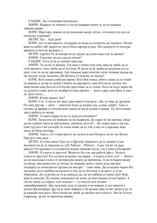 САНДРЕ: Јас ги исковав пенчињата...
    ЈОНЧЕ: Накваси ги чивиите и после направи конец за да ги сошиеш
табанастариве.
    ИЛЧЕ: Мајсторе, можам да си покаснам малку лепче, оти ништо не сум си
покаснал утринава?
    ПЕТРЕ: Ха!... Ајде јади!
    ИЛЧЕ: (си ги мие рацете, потурајќи си вода од стомната, во тенеќето. Потоа
вади од џебот леб завиен во чиста бела хартија и јаде. Низ јадењето го ползува
времето и чита во весникот.)
    ПЕТРЕ: (грубо) Ти за чевлар ли си дојден да учиш овде или за даскал?
    ЈОНЧЕ: Секогаш ли кога јадеш читаш?
    САНДРЕ: Сега за да се покаже пред вас.
    ЈОНЧЕ: Ти да не се мешаш. Тој иако е помал ама знае дека не треба да се
губи времето, туку треба да се ползува. И затоа ти ќе треба да купуваш ум од
него, а не ти да му продаваш. Ако знаевме дека секогаш читал немаше нужда да
му читаме толку молитви. (На Илчета.) Секогаш ли читаш?
    ИЛЧЕ: Кога имам слободно време. Кога бев помал, многу сакав да се тепам
со камења и да им ги дупам главите на другарите, ама кога ми ја дупнаа тие
мене видов како болело и оттогаш престанав да се тепам. Кога ме виде мајка ми
со дупната глава, кога ме подбра со една прачка — десет удри едно брои и така
до десет пати....
    ЈОНЧЕ: Колку прават тие?
    ИЛЧЕ: Сто. А после ми даде една книга и ми рече: „На, со оваа да дружиш.
Од овој другар — рече — никогаш нема да видиш зло, а само добро“. Така и
почнав да правам и оттогаш веќе никој не ми ја дупнал главава. Та, кога немам
друга работа си читам.
    ЈОНЧЕ: А зошто мајка ти не те даде на училиште?
    ИЛЧЕ: Затоа што не можеше да ме издржува. Без пари не ме примаа, сакаа
да им плаќам такса за школување, пансион, што не!... Не знаеш како е кај нас,
само тој што е во состојба да плаќа може да се учи, а кој си е сиромав, како
мене, ќе биде воловар.
    ЈОНЧЕ: Така е. (Го става прстот на челото и кон Петрета да не чуе Илче).
Ова дете има овде...
    ПЕТРЕ: (Се бие шега) Ајде да го фрлиме чеканов и да го земеме и ние
весникот па ќе се најадеме со леб. Работа!... Работа!... Само таа ќе ти даде
кркало! Од весникот и од книгата немаш никаква полза, тоа е само губи-време!
    ЈОНЧЕ: И едното и другото! Животот без тие две работи црн е. Затоа и
едното и другото! Ете од кога ја вадиш таа мерка... и зошто е сето тоа? — Зошто
не си школуван и нито те интересува нешто да прочиташ. А да си барем малку
од малку школуван или да читаш, ќе можеше многу лесно да ја научиш
теоријата за геометриско цртање на мостри — како мене. Да си вадиш мерки без
ниеднаш да ги пробаш на калапот и пак да се поточни, а за друго и да не
зборуваме. Да ти речам да ти ја извадам јас, ќе ме одбиеш со некој груб збор,
како и секогаш. По твоему помладиот не може да знае повеќе од постариот. А
тоа не значи од старост или младост — од школо или читање —
самообразование. Два часа веќе каде се мачиш и не можеш, а пет минути е
целата философија! Дај ми ја мене мерката и ќе видиш дека за пет минути ќе ти
ја извадам мострата. Нито калап ми треба да пробам нито ништо. Ако не излезе
совршена, да ми ги пресечеш рацеве.
 