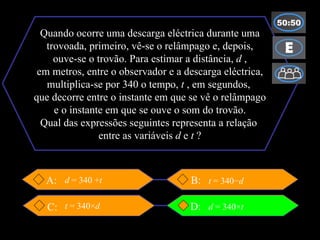 Quando ocorre uma descarga eléctrica durante uma trovoada, primeiro, vê-se o relâmpago e, depois, ouve-se o trovão. Para estimar a distância,  d  , em metros, entre o observador e a descarga eléctrica, multiplica-se por 340 o tempo,  t  , em segundos,  que decorre entre o instante em que se vê o relâmpago e o instante em que se ouve o som do trovão. Qual das expressões seguintes representa a relação  entre as variáveis  d  e  t  ? B:  D: C: A: t  = 340× d t  = 340− d d  = 340 + t d  = 340× t 