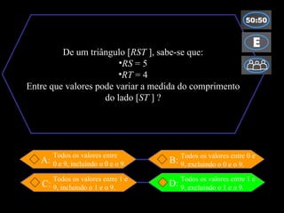 De um triângulo [ RST  ], sabe-se que: RS  = 5 RT  = 4 Entre que valores pode variar a medida do comprimento do lado [ ST  ] ? B:  D: C: A: Todos os valores entre 1 e 9, incluindo o 1 e o 9. Todos os valores entre 0 e 9, excluindo o 0 e o 9. Todos os valores entre  0 e 9, incluindo o 0 e o 9. Todos os valores entre 1 e 9, excluindo o 1 e o 9. 