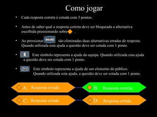 A: D: C: Resposta errada. Resposta errada. Resposta errada. Resposta correta. B: Cada resposta correta é cotada com 3 pontos. Antes de saber qual a resposta correta deve ser bloqueada a alternativa escolhida pressionando sobre  . Ao pressionar  são eliminadas duas alternativas erradas de resposta. Quando utilizada esta ajuda a questão deve ser cotada com 1 ponto. Este símbolo representa a ajuda da equipa. Quando utilizada esta ajuda    a questão deve ser cotada com 1 ponto. Este símbolo representa a ajuda de um elemento do público. Quando utilizada esta ajuda, a questão deve ser cotada com 1 ponto. Como jogar 