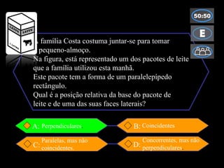 A família Costa costuma juntar-se para tomar o pequeno-almoço. Na figura, está representado um dos pacotes de leite que a família utilizou esta manhã. Este pacote tem a forma de um paralelepípedo rectângulo. Qual é a posição relativa da base do pacote de leite e de uma das suas faces laterais? B: A: D: C: Concorrentes, mas não perpendiculares . Coincidentes Perpendiculares . Paralelas, mas não coincidentes. 