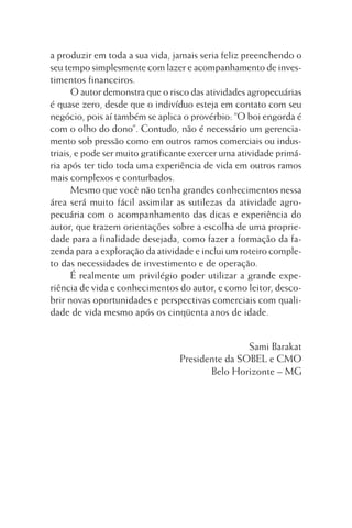 a produzir em toda a sua vida, jamais seria feliz preenchendo o
seu tempo simplesmente com lazer e acompanhamento de investimentos financeiros.
O autor demonstra que o risco das atividades agropecuárias
é quase zero, desde que o indivíduo esteja em contato com seu
negócio, pois aí também se aplica o provérbio: “O boi engorda é
com o olho do dono”. Contudo, não é necessário um gerenciamento sob pressão como em outros ramos comerciais ou industriais, e pode ser muito gratificante exercer uma atividade primária após ter tido toda uma experiência de vida em outros ramos
mais complexos e conturbados.
Mesmo que você não tenha grandes conhecimentos nessa
área será muito fácil assimilar as sutilezas da atividade agropecuária com o acompanhamento das dicas e experiência do
autor, que trazem orientações sobre a escolha de uma propriedade para a finalidade desejada, como fazer a formação da fazenda para a exploração da atividade e inclui um roteiro completo das necessidades de investimento e de operação.
É realmente um privilégio poder utilizar a grande experiência de vida e conhecimentos do autor, e como leitor, descobrir novas oportunidades e perspectivas comerciais com qualidade de vida mesmo após os cinqüenta anos de idade.
Sami Barakat
Presidente da SOBEL e CMO
Belo Horizonte – MG

 
