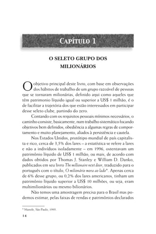 Capítulo 1
O SELETO GRUPO DOS
MILIONÁRIOS

O

objetivo principal deste livro, com base em observações
dos hábitos de trabalho de um grupo razoável de pessoas
que se tornaram milionárias, definido aqui como aqueles que
têm patrimonio líquido igual ou superior a US$ 1 milhão, é o
de facilitar a trajetória dos que estão interessados em participar
desse seleto clube, partindo do zero.
Contando com os requisitos pessoais mínimos necessários, o
caminho consiste, basicamente, num trabalho sistemático focando
objetivos bem definidos, obediência a algumas regras de comportamento e muito planejamento, aliados à persistência e cautela.
Nos Estados Unidos, protótipo mundial de país capitalista e rico, cerca de 3,5% dos lares – a estatística se refere a lares
e não a indivíduos isoladamente – em 1996, ostentavam um
patrimônio líquido de US$ 1 milhão, ou mais, de acordo com
dados obtidos por Thomas J. Stanley e William D. Danko,
publicados em seu livro The millionaire next door, traduzido para o
português com o título, O milionário mora ao lado*. Apenas cerca
de 6% desse grupo, ou 0,2% dos lares americanos, tinham um
patrimônio líquido superior a US$ 10 milhões, ou seja, eram
multimilionários ou mesmo bilionários.
Não temos uma amostragem precisa para o Brasil mas podemos estimar, pelas faixas de rendas e patrimônios declarados
* Manole, São Paulo, 1995.

14

 