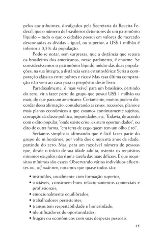pelos contribuintes, divulgados pela Secretaria da Receita Federal, que o número de brasileiros detentores de um patrimônio
líquido – tudo o que o cidadão possui em valores de mercado
descontadas as dívidas – igual, ou superior, a US$ 1 milhão é
inferior a 0,5% da população.
Pode-se notar, sem surpresas, que a distância que separa
os brasileiros dos americanos, nesse parâmetro, é enorme. Se
considerássemos o patrimônio líquido médio das duas populações, na sua íntegra, a distância seria estratosférica! Seria a comparação clássica entre pobres e ricos! Mas essa última comparação não vem ao caso para o propósito deste livro.
Paradoxalmente, é mais viável para um brasileiro, partindo
do zero, vir a fazer parte do grupo que possui US$ 1 milhão ou
mais, do que para um americano. Certamente, muitos podem discordar dessa afirmação, considerando as crises, recessões, planos e
mais planos econômicos a que estamos continuamente sujeitos,
corrupção da classe política, impunidades, etc. Todavia, de acordo
com o dito popular, ”onde existe crise, existem oportunidades”, ou
dito de outra forma, ”em terra de cego quem tem um olho é rei”.
Seríamos simplistas afirmando que é fácil fazer parte do
grupo de milionários, por volta dos cinqüenta anos de idade,
partindo do zero. Mas, para um razoável número de pessoas
que, desde o início de sua idade adulta, ostenta os requisitos
mínimos exigidos não é uma tarefa das mais difíceis. E que requisitos mínimos são esses? Observando vários indivíduos afluentes ou, self made men, notamos que quase todos são:
• instruídos, usualmente com formação superior;
• sociáveis, constroem bons relacionamentos comerciais e
profissionais;
• emocionalmente equilibrados;
• trabalhadores persistentes;
• transmitem respeitabilidade e honestidade;
• identificadores de oportunidades;
• frugais ou econômicos com suas despesas pessoais.
15

 