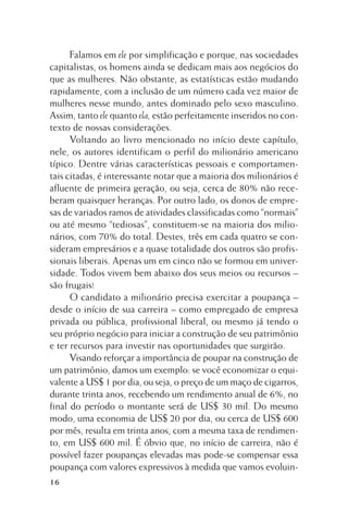 Falamos em ele por simplificação e porque, nas sociedades
capitalistas, os homens ainda se dedicam mais aos negócios do
que as mulheres. Não obstante, as estatísticas estão mudando
rapidamente, com a inclusão de um número cada vez maior de
mulheres nesse mundo, antes dominado pelo sexo masculino.
Assim, tanto ele quanto ela, estão perfeitamente inseridos no contexto de nossas considerações.
Voltando ao livro mencionado no início deste capítulo,
nele, os autores identificam o perfil do milionário americano
típico. Dentre várias características pessoais e comportamentais citadas, é interessante notar que a maioria dos milionários é
afluente de primeira geração, ou seja, cerca de 80% não receberam quaisquer heranças. Por outro lado, os donos de empresas de variados ramos de atividades classificadas como “normais”
ou até mesmo “tediosas”, constituem-se na maioria dos milionários, com 70% do total. Destes, três em cada quatro se consideram empresários e a quase totalidade dos outros são profissionais liberais. Apenas um em cinco não se formou em universidade. Todos vivem bem abaixo dos seus meios ou recursos –
são frugais!
O candidato a milionário precisa exercitar a poupança –
desde o início de sua carreira – como empregado de empresa
privada ou pública, profissional liberal, ou mesmo já tendo o
seu próprio negócio para iniciar a construção de seu patrimônio
e ter recursos para investir nas oportunidades que surgirão.
Visando reforçar a importância de poupar na construção de
um patrimônio, damos um exemplo: se você economizar o equivalente a US$ 1 por dia, ou seja, o preço de um maço de cigarros,
durante trinta anos, recebendo um rendimento anual de 6%, no
final do período o montante será de US$ 30 mil. Do mesmo
modo, uma economia de US$ 20 por dia, ou cerca de US$ 600
por mês, resulta em trinta anos, com a mesma taxa de rendimento, em US$ 600 mil. É óbvio que, no início de carreira, não é
possível fazer poupanças elevadas mas pode-se compensar essa
poupança com valores expressivos à medida que vamos evoluin16

 