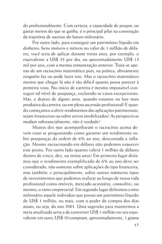 do profissionalmente. Com certeza, a capacidade de poupar, ou
gastar menos do que se ganha, é o principal pilar na construção
da trajetória de sucesso do futuro milionário.
Por outro lado, para conseguir um patrimônio líquido em
dinheiro, bens imóveis e móveis no valor de 1 milhão de dólares, você teria de aplicar durante trinta anos, por exemplo, o
equivalente a US$ 35 por dia, ou aproximadamente US$ 13
mil por ano, com a mesma remuneração anterior. Trata-se apenas de um raciocínio matemático pois, na prática, obviamente
ninguém faz ou pode fazer isto. Mas o raciocínio matemático
mostra que chegar lá não é tão difícil quanto possa parecer à
primeira vista. No início de carreira é mesmo impossível conseguir tal nível de poupança, excluindo-se casos excepcionais.
Mas, e depois de alguns anos, quando estamos na fase mais
produtiva da carreira, ou em plena ascensão profissional? E quando começamos a aferir rendimentos das aplicações patrimoniais,
sejam financeiras ou sobre ativos imobilizados? As perspectivas
mudam substancialmente, não é verdade?
Muitos dos que acompanharam o raciocínio acima devem estar se perguntando como garantir um rendimento sobre poupanças da ordem de 6% ao ano, descontada a inflação. Mesmo raciocinando em dólares não podemos esquecer
este ponto. Por outro lado quanto valerá 1 milhão de dólares
dentro de cinco, dez, ou trinta anos? Em primeiro lugar diríamos que o rendimento exemplificado de 6% ao ano deve ser
considerado, não somente sobre aplicações do tipo financeira,
mas também, e principalmente, sobre outros inúmeros tipos
de investimentos que podemos realizar ao longo de nossa vida
profissional como imóveis, mercado acionário, commodities, ou
mesmo, o ramo empresarial. Em segundo lugar definimos como
milionário aquele indivíduo que possui um patrimônio líquido
de US$ 1 milhão, ou mais, com o poder de compra dos dias
atuais, ou seja, do ano 2001. Uma sugestão para mantermos a
meta atualizada seria a de converter US$ 1 milhão no seu equivalente em ouro; US$ 10 compram, aproximadamente, 1 grama
17

 