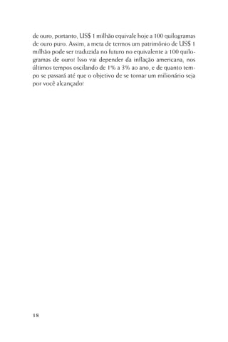 de ouro, portanto, US$ 1 milhão equivale hoje a 100 quilogramas
de ouro puro. Assim, a meta de termos um patrimônio de US$ 1
milhão pode ser traduzida no futuro no equivalente a 100 quilogramas de ouro! Isso vai depender da inflação americana, nos
últimos tempos oscilando de 1% a 3% ao ano, e de quanto tempo se passará até que o objetivo de se tornar um milionário seja
por você alcançado!

18

 