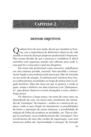 Capítulo 2

DEFINIR OBJETIVOS

Q

ualquer livro de auto-ajuda, desses que inundam as livrarias, cita a importância de definirmos objetivos de vida
quando se trata de alcançar progresso profissional e financeiro.
Não restam dúvidas de que a premissa é verdadeira! É difícil
caminhar com segurança quando não sabemos para onde ir,
seja qual for o setor para o qual nos dirigimos!
Em nossa vida profissional como executivo, trabalhamos
em uma empresa privada, nacional, bem-sucedida e estreitamente ligada a uma multinacional americana, líder de mercado
no seu nicho de atuação. A multinacional transferia know-how,
ou conhecimentos acumulados ao longo de muitos anos à coligada brasileira. Uma das áreas em que se gastava, e ainda se
gasta, tempo e dinheiro nas duas empresas é em “planejamento”, para definir objetivos a serem alcançados a curto, médio e
longo prazo.
Os objetivos a longo prazo, em torno de cinco anos, ou
dependendo do caso, em muito mais, usualmente são chamados de “estratégias” da empresa – analisa-se a natureza do negócio, onde se quer chegar em faturamento, as possibilidades
de fusões e aquisições de outras empresas, a possibilidade de
redução de linhas de produtos ou atividades, etc. Para se chegar às conclusões, ou ao estabelecimento das “estratégias”, há o
envolvimento do mais alto escalão da organização, com uma
minuciosa análise das “oportunidades e ameaças” do mercado
19

 