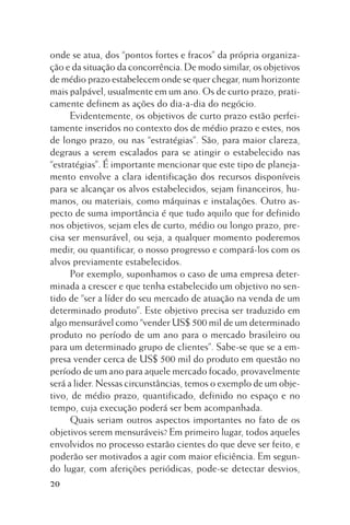 onde se atua, dos “pontos fortes e fracos” da própria organização e da situação da concorrência. De modo similar, os objetivos
de médio prazo estabelecem onde se quer chegar, num horizonte
mais palpável, usualmente em um ano. Os de curto prazo, praticamente definem as ações do dia-a-dia do negócio.
Evidentemente, os objetivos de curto prazo estão perfeitamente inseridos no contexto dos de médio prazo e estes, nos
de longo prazo, ou nas “estratégias”. São, para maior clareza,
degraus a serem escalados para se atingir o estabelecido nas
“estratégias”. É importante mencionar que este tipo de planejamento envolve a clara identificação dos recursos disponíveis
para se alcançar os alvos estabelecidos, sejam financeiros, humanos, ou materiais, como máquinas e instalações. Outro aspecto de suma importância é que tudo aquilo que for definido
nos objetivos, sejam eles de curto, médio ou longo prazo, precisa ser mensurável, ou seja, a qualquer momento poderemos
medir, ou quantificar, o nosso progresso e compará-los com os
alvos previamente estabelecidos.
Por exemplo, suponhamos o caso de uma empresa determinada a crescer e que tenha estabelecido um objetivo no sentido de “ser a líder do seu mercado de atuação na venda de um
determinado produto”. Este objetivo precisa ser traduzido em
algo mensurável como “vender US$ 500 mil de um determinado
produto no período de um ano para o mercado brasileiro ou
para um determinado grupo de clientes”. Sabe-se que se a empresa vender cerca de US$ 500 mil do produto em questão no
período de um ano para aquele mercado focado, provavelmente
será a lider. Nessas circunstâncias, temos o exemplo de um objetivo, de médio prazo, quantificado, definido no espaço e no
tempo, cuja execução poderá ser bem acompanhada.
Quais seriam outros aspectos importantes no fato de os
objetivos serem mensuráveis? Em primeiro lugar, todos aqueles
envolvidos no processo estarão cientes do que deve ser feito, e
poderão ser motivados a agir com maior eficiência. Em segundo lugar, com aferições periódicas, pode-se detectar desvios,
20

 