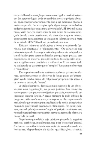 erros e falhas de execução para serem corrigidos no devido tempo. Em terceiro lugar, pode-se também alterar o próprio objetivo, após concluir oportunamente que a sua definição não foi a
mais apropriada. Por exemplo, após algum tempo de trabalho,
pudemos identificar que a meta de venda de US$ 500 mil estava
baixa, visto que em pouco mais de seis meses havia sido alcançada devido a um crescimento do mercado, e que o número
correto para que a empresa se situasse na liderança seria a meta
de venda de US$ 700 mil, no período de um ano.
Existem inúmeras publicações e livros a respeito de “gerência por objetivos” e “planejamento”. Os conceitos que
estamos expondo foram por nós adequadamente adaptados e
simplificados para serem utilizados por qualquer pessoa, sem
experiência na matéria, mas possuidora dos requisitos mínimos exigidos a um candidato a milionário. E em quase tudo
na vida pode-se garantir que o “simples” funciona melhor que
o “complexo”!
Deste ponto em diante vamos estabelecer, para maior clareza, que chamaremos os objetivos de longo prazo de “estratégias”, os de médio prazo, de “objetivos” propriamente ditos, e
os de curto prazo, de “metas”.
A título ilustrativo, demos acima o exemplo de um objetivo para uma organização, ou pessoa jurídica. No momento,
vamos pensar um pouco em objetivos pessoais, envolvendo um
indivíduo ou uma família. A razão primeira de todo esforço de
progresso está em nós mesmos, como pessoas. As empresas nada
mais são do que veículos para a realização de nossas expectativas
no campo profissional, econômico e financeiro. Em outras palavras, antes de planejarmos um “negócio” próprio ou de terceiros,
no qual eventualmente prestamos serviços, temos de planejar a
nossa vida pessoal!
Sugerimos que o leitor seja prático e proceda da seguinte
maneira: estabeleça, inicialmente, que a sua “estratégia” pessoal
é se tornar um milionário até os cinqüenta anos; dentro de seu
horizonte, dependendo de idade, qualificações, situação
21

 