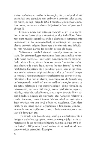 socioeconômica, experiência, instrução, etc., você poderá até
quantificar uma estratégia mais ambiciosa, tanto em valor quanto
em prazo, ou seja, mais de US$ 1 milhão e em menos tempo.
Isto posto, vamos estabelecer “objetivos” e “metas” para você
chegar lá!
É bom lembrar que estamos tratando neste livro apenas
dos aspectos financeiros e econômicos dos indivíduos. Vivemos num mundo capitalista onde o dinheiro é extremamente
importante, senão imprescindível, na realização de quaisquer
planos pessoais! Alguns dizem que dinheiro não traz felicidade, mas ninguém parece ter dúvidas de que ele ajuda!
Voltemos ao estabelecimento dos objetivos e metas pessoais. Em primeiro lugar precisamos fazer uma análise honesta de nosso potencial. Precisamos nos conhecer em profundidade. Vamos listar, de um lado, os nossos “pontos fortes” ou
qualidades e de outro lado, nossos “pontos fracos” ou vulnerabilidades. É exatamente o que deveríamos fazer se estivéssemos analisando uma empresa! Anote todos os “pontos” de que
se lembrar, não importando se perfeitamente coerentes e significativos. É o que se chama, nas empresas, de brainstorming
ou “tempestade de idéias”, na sua melhor tradução. Anote os
aspectos relativos à sua personalidade, como timidez ou
extroversão, carisma, liderança, conservadorismo, agressividade, ansiedade, calculismo e, ainda, apresentação física, sociabilidade, facilidade de expressão, etc. Aspectos relativos a
conhecimentos, como idiomas falados, nível de instrução e
áreas técnicas em que você é bom ou excelente. Considere
também seu nível social, econômico e financeiro, conhecimento de outras regiões ou países, relacionamentos com pessoas de destaque, etc.
Terminado este brainstorming, verifique cuidadosamente a
listagem e elimine, agrupe ou acrescente o que julgar mais característico de sua pessoa até chegar a não mais do que 10 “pontos fortes” e 10 “pontos fracos” realmente definidores de suas
características essenciais. Exemplo:
22

 