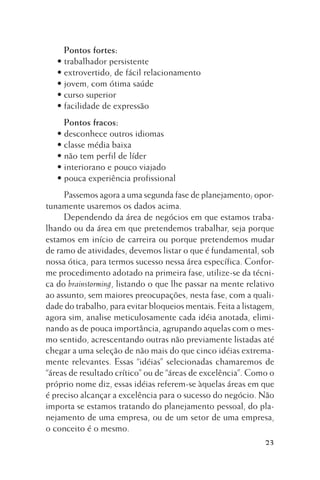 Pontos fortes:
• trabalhador persistente
• extrovertido, de fácil relacionamento
• jovem, com ótima saúde
• curso superior
• facilidade de expressão
Pontos fracos:
• desconhece outros idiomas
• classe média baixa
• não tem perfil de líder
• interiorano e pouco viajado
• pouca experiência profissional
Passemos agora a uma segunda fase de planejamento; oportunamente usaremos os dados acima.
Dependendo da área de negócios em que estamos trabalhando ou da área em que pretendemos trabalhar, seja porque
estamos em início de carreira ou porque pretendemos mudar
de ramo de atividades, devemos listar o que é fundamental, sob
nossa ótica, para termos sucesso nessa área específica. Conforme procedimento adotado na primeira fase, utilize-se da técnica do brainstorming, listando o que lhe passar na mente relativo
ao assunto, sem maiores preocupações, nesta fase, com a qualidade do trabalho, para evitar bloqueios mentais. Feita a listagem,
agora sim, analise meticulosamente cada idéia anotada, eliminando as de pouca importância, agrupando aquelas com o mesmo sentido, acrescentando outras não previamente listadas até
chegar a uma seleção de não mais do que cinco idéias extremamente relevantes. Essas “idéias” selecionadas chamaremos de
“áreas de resultado crítico” ou de “áreas de excelência”. Como o
próprio nome diz, essas idéias referem-se àquelas áreas em que
é preciso alcançar a excelência para o sucesso do negócio. Não
importa se estamos tratando do planejamento pessoal, do planejamento de uma empresa, ou de um setor de uma empresa,
o conceito é o mesmo.
23

 